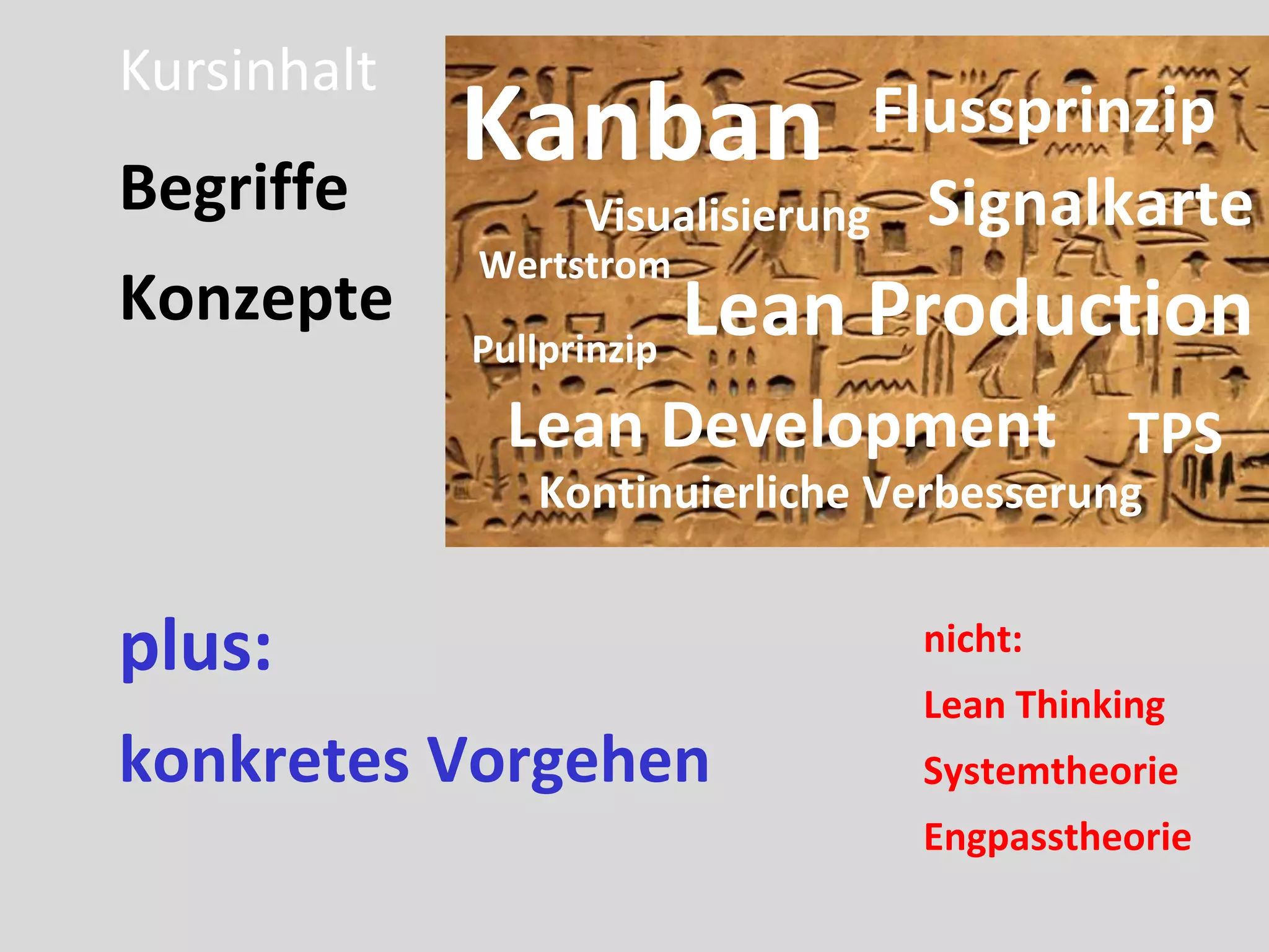 Kursinhalt
Begriffe
             Kanban            Flussprinzip
                 Visualisierung Signalkarte
             Wertstrom
Konzepte                 Lean Production
             Pullprinzip
              Lean Development            TPS
               Kontinuierliche Verbesserung


plus:                           nicht:
                                Lean Thinking
konkretes Vorgehen              Systemtheorie
                                Engpasstheorie
 