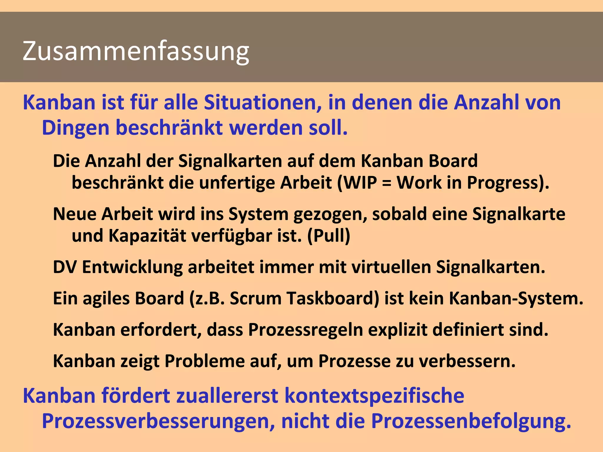 Zusammenfassung
Kanban ist für alle Situationen, in denen die Anzahl von
  Dingen beschränkt werden soll.
   Die Anzahl der Signalkarten auf dem Kanban Board
     beschränkt die unfertige Arbeit (WIP = Work in Progress).
   Neue Arbeit wird ins System gezogen, sobald eine Signalkarte
     und Kapazität verfügbar ist. (Pull)
   DV Entwicklung arbeitet immer mit virtuellen Signalkarten.
   Ein agiles Board (z.B. Scrum Taskboard) ist kein Kanban-System.
   Kanban erfordert, dass Prozessregeln explizit definiert sind.
   Kanban zeigt Probleme auf, um Prozesse zu verbessern.
Kanban fördert zuallererst kontextspezifische
  Prozessverbesserungen, nicht die Prozessenbefolgung.
 
