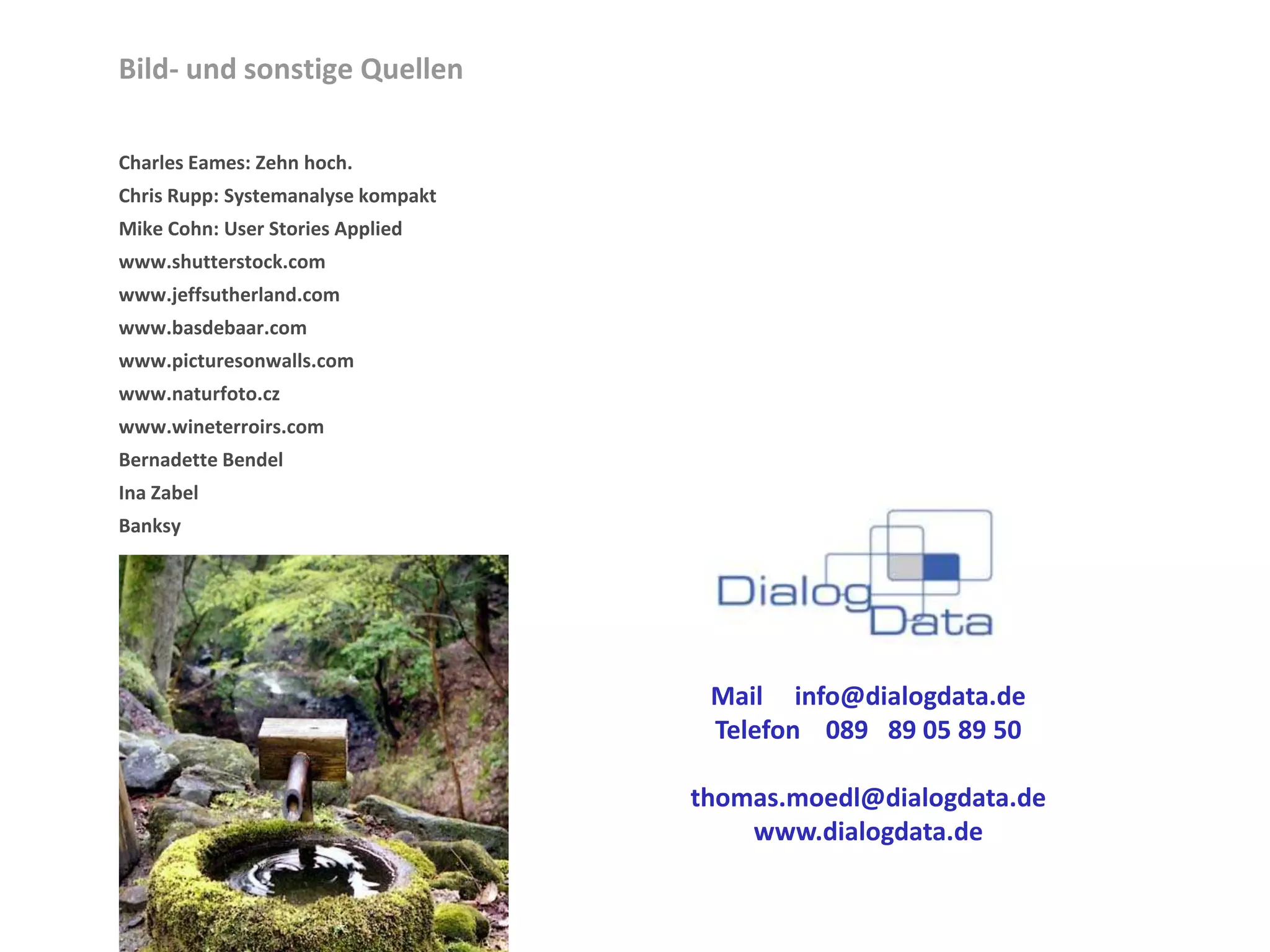 Bild- und sonstige Quellen

Charles Eames: Zehn hoch.
Chris Rupp: Systemanalyse kompakt
Mike Cohn: User Stories Applied
www.shutterstock.com
www.jeffsutherland.com
www.basdebaar.com
www.picturesonwalls.com
www.naturfoto.cz
www.wineterroirs.com
Bernadette Bendel
Ina Zabel
Banksy




                                     Mail info@dialogdata.de
                                     Telefon 089 89 05 89 50

                                    thomas.moedl@dialogdata.de
                                        www.dialogdata.de
 