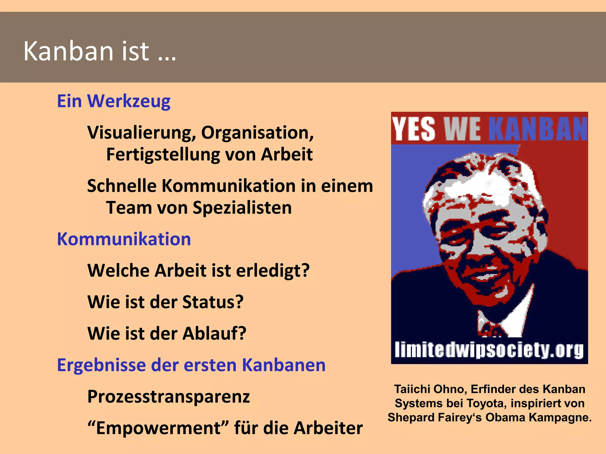 Kanban ist …
  Ein Werkzeug
     Visualierung, Organisation,
       Fertigstellung von Arbeit
     Schnelle Kommunikation in einem
       Team von Spezialisten
  Kommunikation
     Welche Arbeit ist erledigt?
     Wie ist der Status?
     Wie ist der Ablauf?
  Ergebnisse der ersten Kanbanen
                                        Taiichi Ohno, Erfinder des Kanban
     Prozesstransparenz                 Systems bei Toyota, inspiriert von
                                       Shepard Fairey‘s Obama Kampagne.
     “Empowerment” für die Arbeiter
 