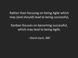 Rather than focusing on being Agile which
may (and should) lead to being successful,

Kanban focuses on becoming successful,
    which may lead to being Agile.

             - David Joyce, BBC
 