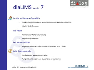 diaLIMS Version 7
Intuitiv und Benutzerfreundlich
−

Frei konfigurierbare Benutzeroberflächen und skalierbare Symbole

−

Intuitiv für Jedermann

Viel Neues
−

Permanente Weiterentwicklung

−

Regelmäßige Releases

Wir passen zu Ihnen
−

Angepasst an die Abläufe und Besonderheiten Ihres Labors

Volle Kostenkontrolle
−

Nur bezahlen, was gebraucht wird.

−

Nur gleichzeitig agierende Nutzer sind zu lizensieren

dialog EDV Systementwicklung GmbH

 