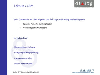 Faktura / CRM

Vom Kundenkontakt über Angebot und Auftrag zur Rechnung in einem System
−

Spezielle Preise für Kunden pflegbar

−

Vollständiges CRM für Labore

Produktion
Chargenrückverfolgung
Fertigungsauftragsplanung
Inprozesskontrollen
Stabilitätskontrollen

dialog EDV Systementwicklung GmbH

 