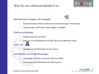 Was für uns selbstverständlich ist:

Mehrsprachig in Eingabe und in Ausgabe!
−

Datenbankinhalte, Maske und Berichte und Auswertungen mehrsprachig

−

Übersetzungen und Phrasen selber pflegen in diaLIMS

Plattformunabhängig
−

Sowohl Server als auch Client

−

Dank Java 7 und Datenbanken auf DB2, SQL Server 2008 oder Oracle

Audit Trail
−

Verfolgen Sie alle Aktivitäten an Ihren Daten!

Schnittstellen und Geräteanbindungen
−

alle gängigen Formate, ist auch Ihr Gerät mit dabei?

−

Anbindung an die Marktführenden CRM Systeme

dialog EDV Systementwicklung GmbH

 