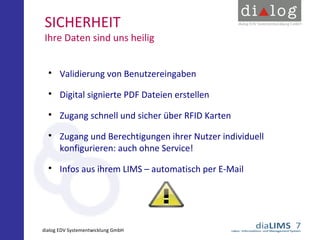 SICHERHEIT

Ihre Daten sind uns heilig



Validierung von Benutzereingaben



Digital signierte PDF Dateien erstellen



Zugang schnell und sicher über RFID Karten





Zugang und Berechtigungen ihrer Nutzer individuell
konfigurieren: auch ohne Service!
Infos aus ihrem LIMS – automatisch per E-Mail

dialog EDV Systementwicklung GmbH

 
