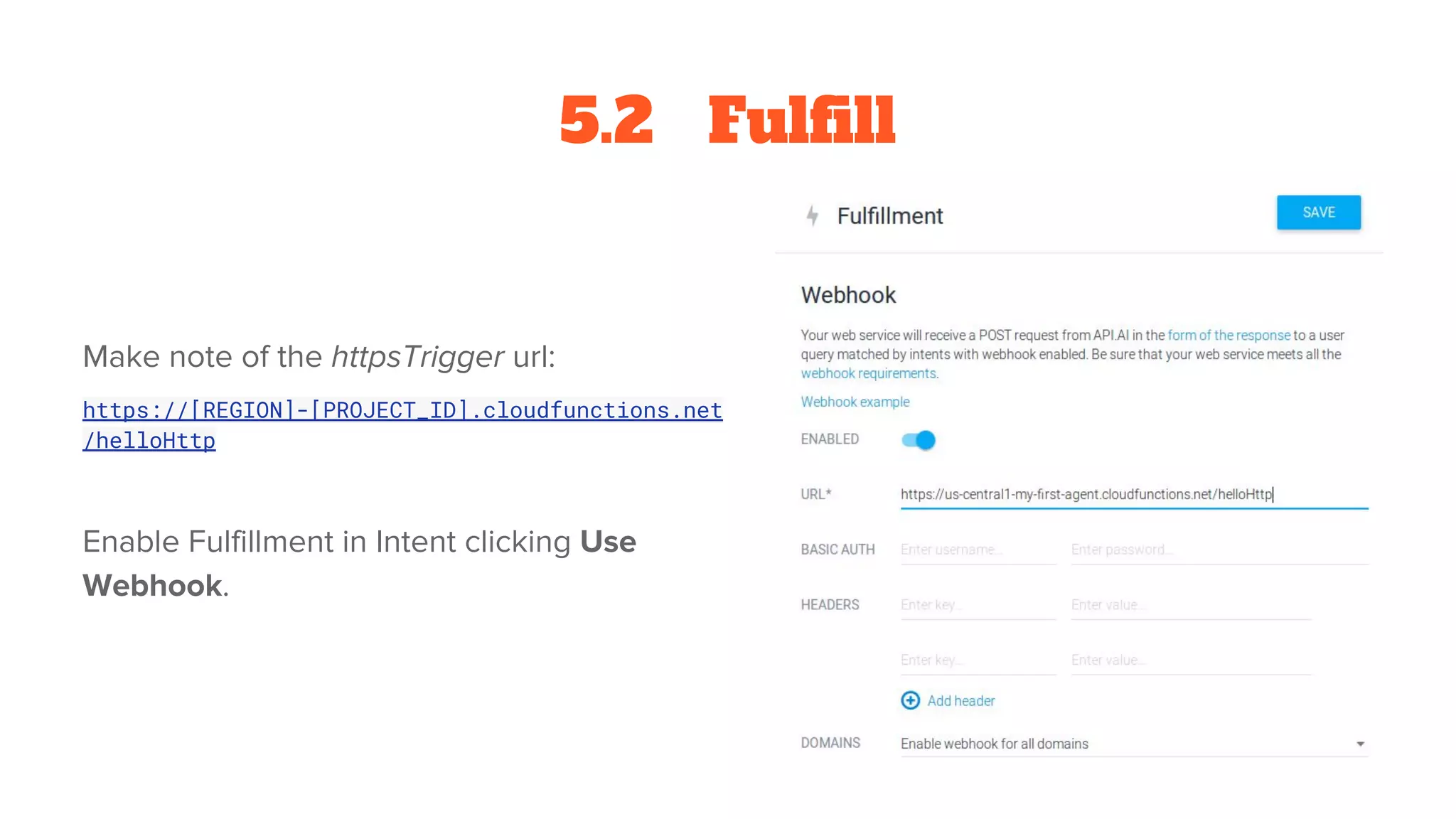 5.2 Fulfill
Make note of the httpsTrigger url:
https://[REGION]-[PROJECT_ID].cloudfunctions.net
/helloHttp
Enable Fulfillment in Intent clicking Use
Webhook.
 