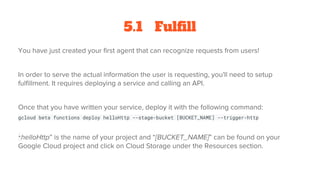 5.1 Fulfill
You have just created your first agent that can recognize requests from users!
In order to serve the actual information the user is requesting, you'll need to setup
fulfillment. It requires deploying a service and calling an API.
Once that you have written your service, deploy it with the following command:
gcloud beta functions deploy helloHttp --stage-bucket [BUCKET_NAME] --trigger-http
“helloHttp” is the name of your project and “[BUCKET_NAME]” can be found on your
Google Cloud project and click on Cloud Storage under the Resources section.
 