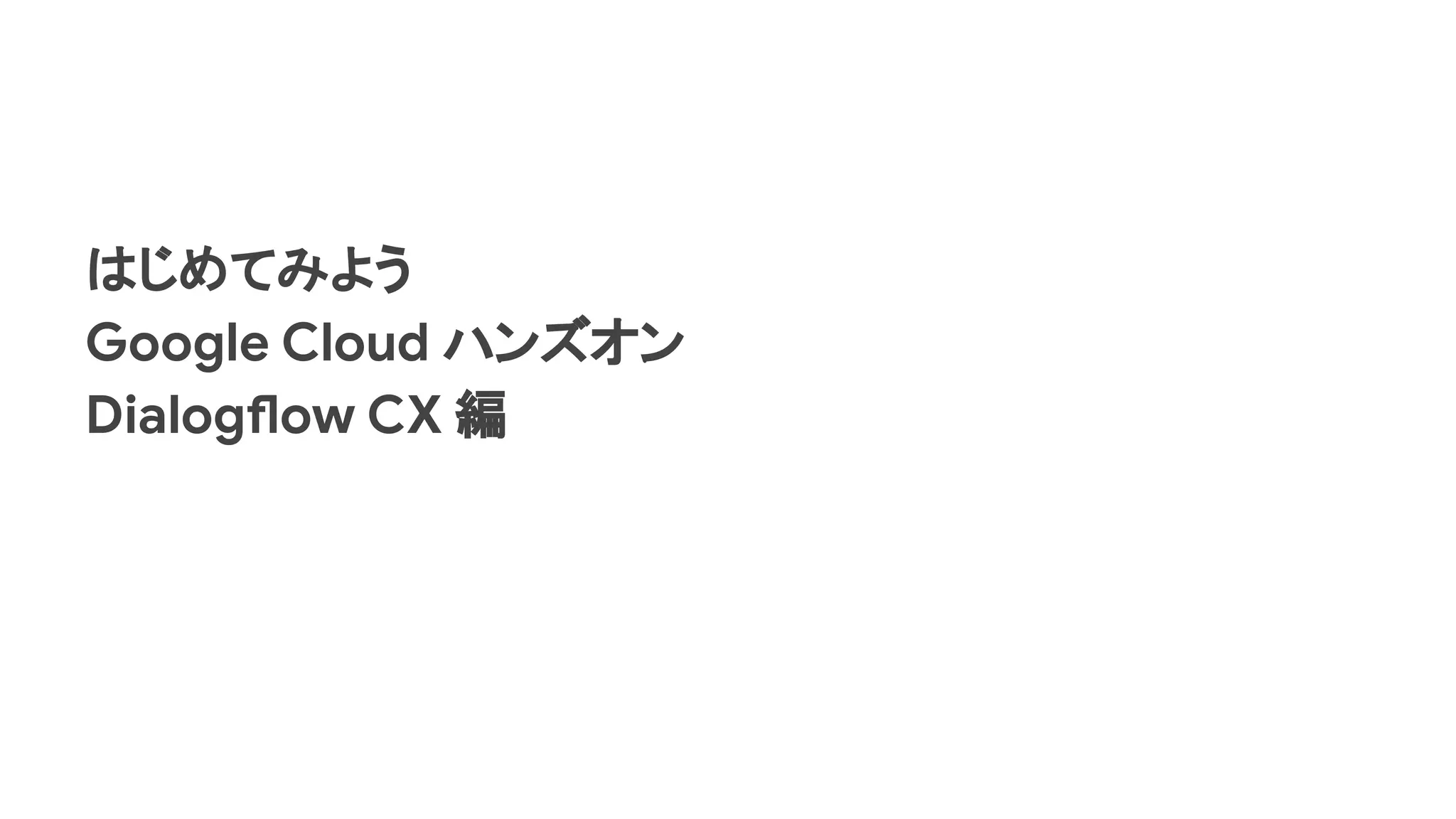 はじめてみよう
Google Cloud ハンズオン
Dialogflow CX 編
 