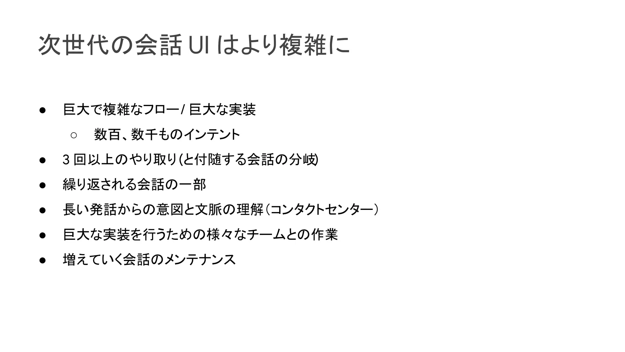 次世代の会話 UI はより複雑に
● 巨大で複雑なフロー/ 巨大な実装
○ 数百、数千ものインテント
● 3 回以上のやり取り(と付随する会話の分岐)
● 繰り返される会話の一部
● 長い発話からの意図と文脈の理解（コンタクトセンター）
● 巨大な実装を行うための様々なチームとの作業
● 増えていく会話のメンテナンス
 