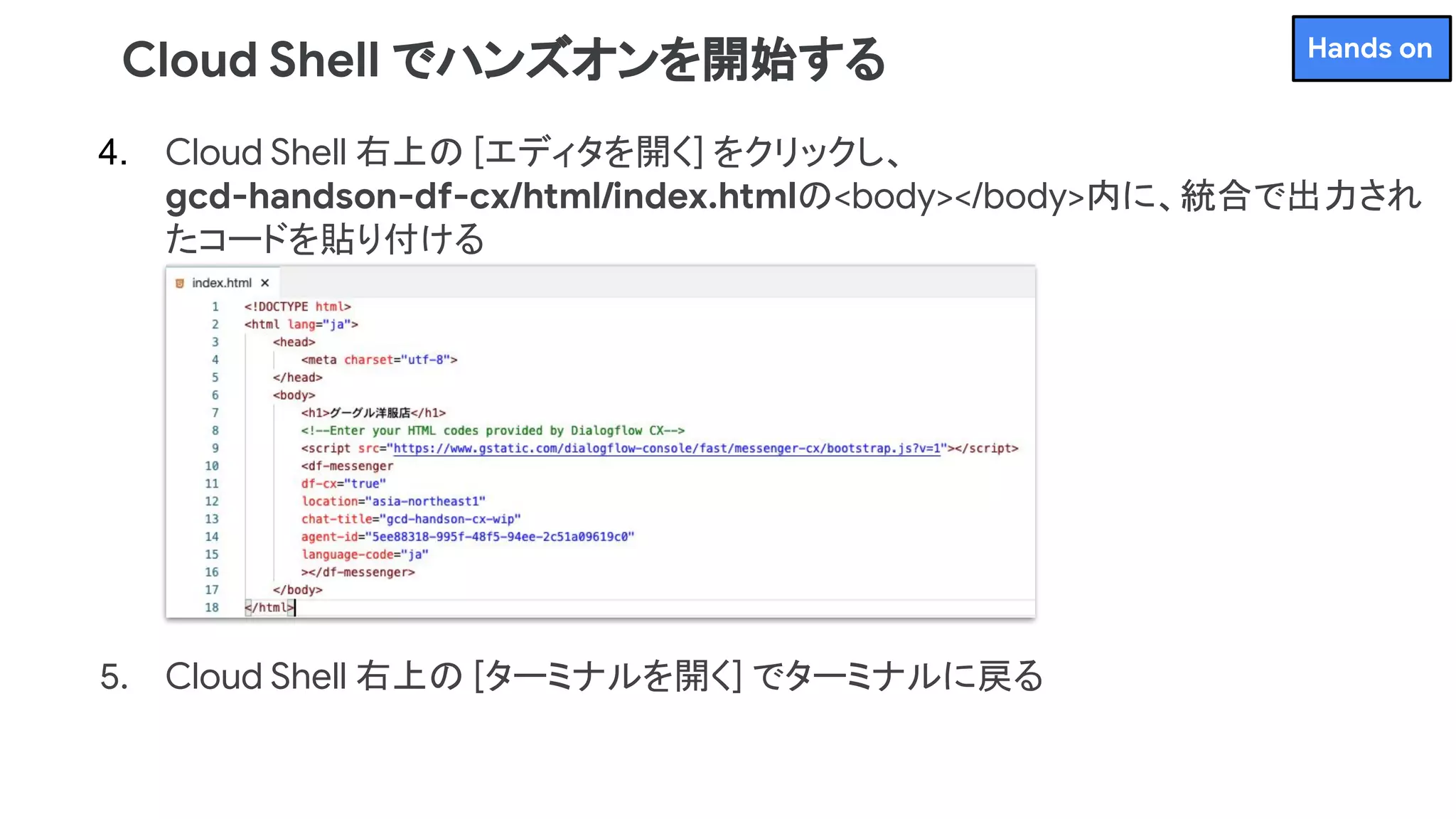 4. Cloud Shell 右上の [エディタを開く] をクリックし、
gcd-handson-df-cx/html/index.htmlの<body></body>内に、統合で出力され
たコードを貼り付ける
5. Cloud Shell 右上の [ターミナルを開く] でターミナルに戻る
Cloud Shell でハンズオンを開始する Hands on
 