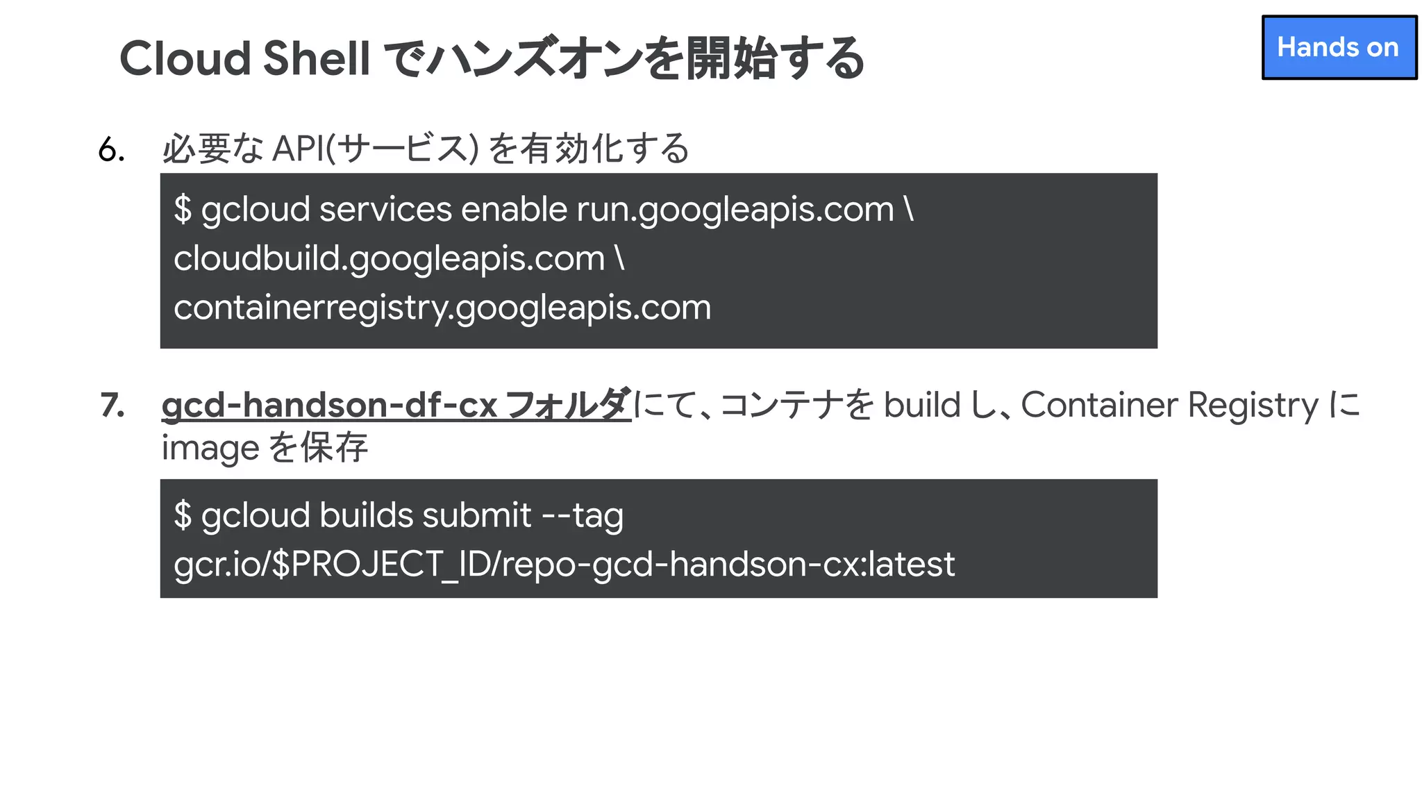 6. 必要な API(サービス) を有効化する
7. gcd-handson-df-cx フォルダにて、コンテナを build し、Container Registry に
image を保存
Cloud Shell でハンズオンを開始する
$ gcloud services enable run.googleapis.com 
cloudbuild.googleapis.com 
containerregistry.googleapis.com
$ gcloud builds submit --tag
gcr.io/$PROJECT_ID/repo-gcd-handson-cx:latest
Hands on
 