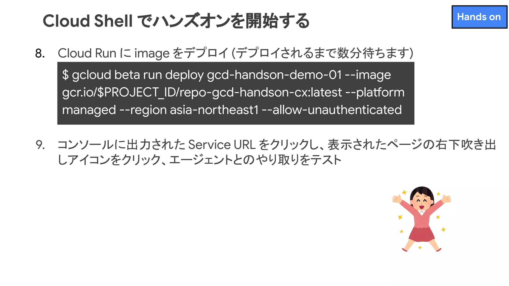 8. Cloud Run に image をデプロイ (デプロイされるまで数分待ちます)
9. コンソールに出力された Service URL をクリックし、表示されたページの右下吹き出
しアイコンをクリック、エージェントとのやり取りをテスト
Cloud Shell でハンズオンを開始する
$ gcloud beta run deploy gcd-handson-demo-01 --image
gcr.io/$PROJECT_ID/repo-gcd-handson-cx:latest --platform
managed --region asia-northeast1 --allow-unauthenticated
Hands on
 