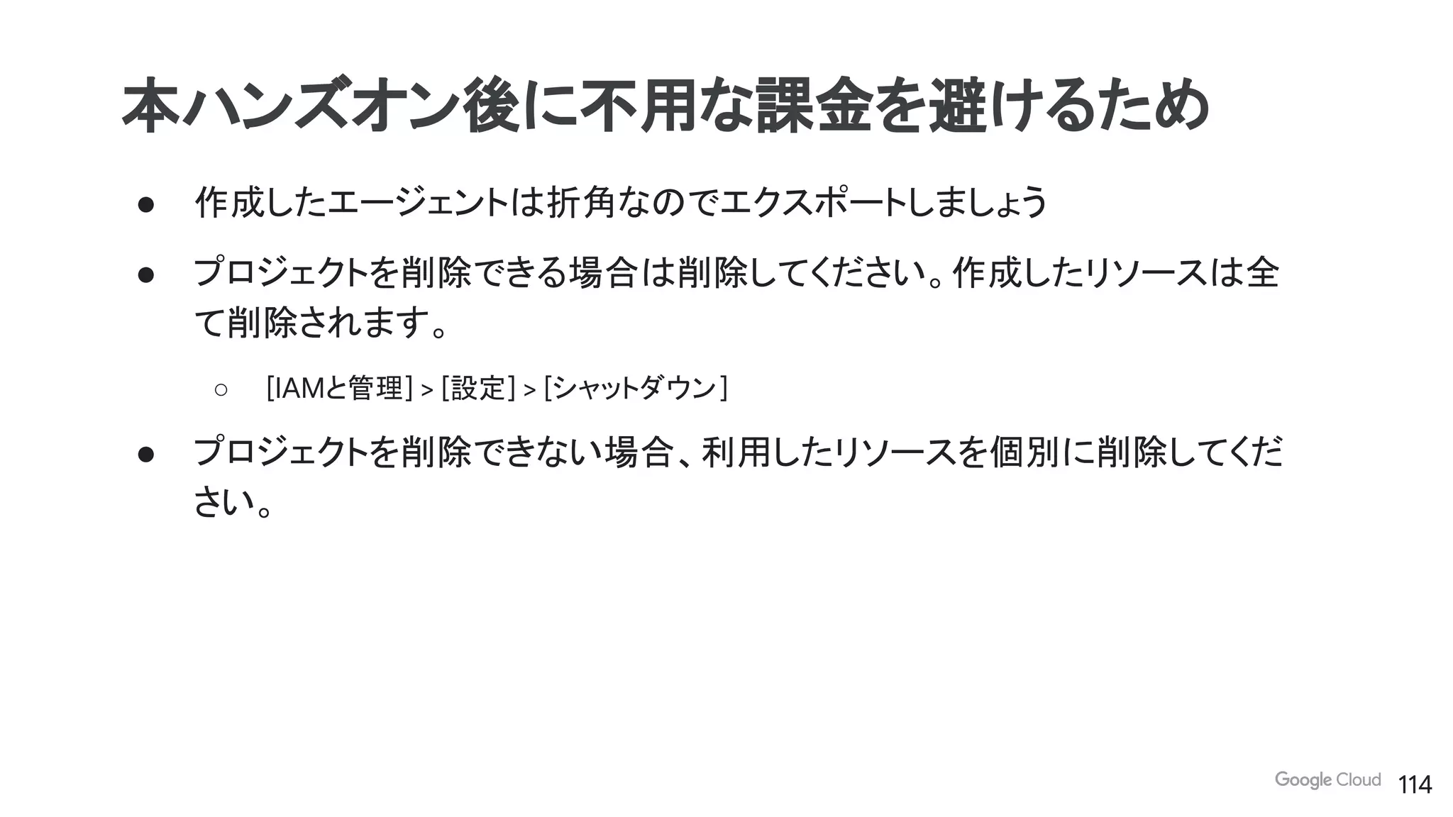 ● 作成したエージェントは折角なのでエクスポートしましょう
● プロジェクトを削除できる場合は削除してください。作成したリソースは全
て削除されます。
○ [IAMと管理] > [設定] > [シャットダウン]
● プロジェクトを削除できない場合、利用したリソースを個別に削除してくだ
さい。
本ハンズオン後に不用な課金を避けるため
114
 