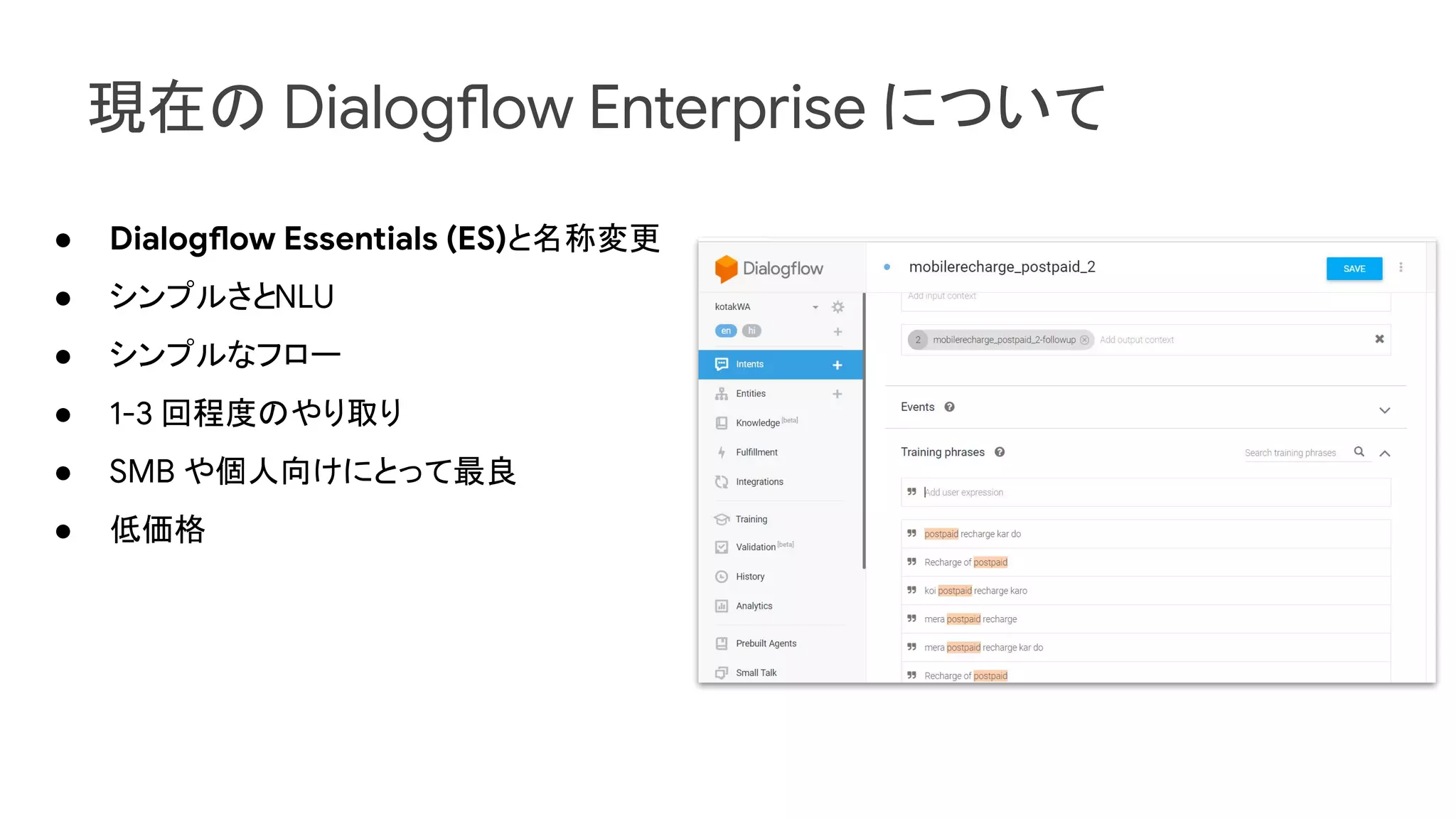 現在の Dialogflow Enterprise について
● Dialogflow Essentials (ES)と名称変更
● シンプルさとNLU
● シンプルなフロー
● 1-3 回程度のやり取り
● SMB や個人向けにとって最良
● 低価格
 