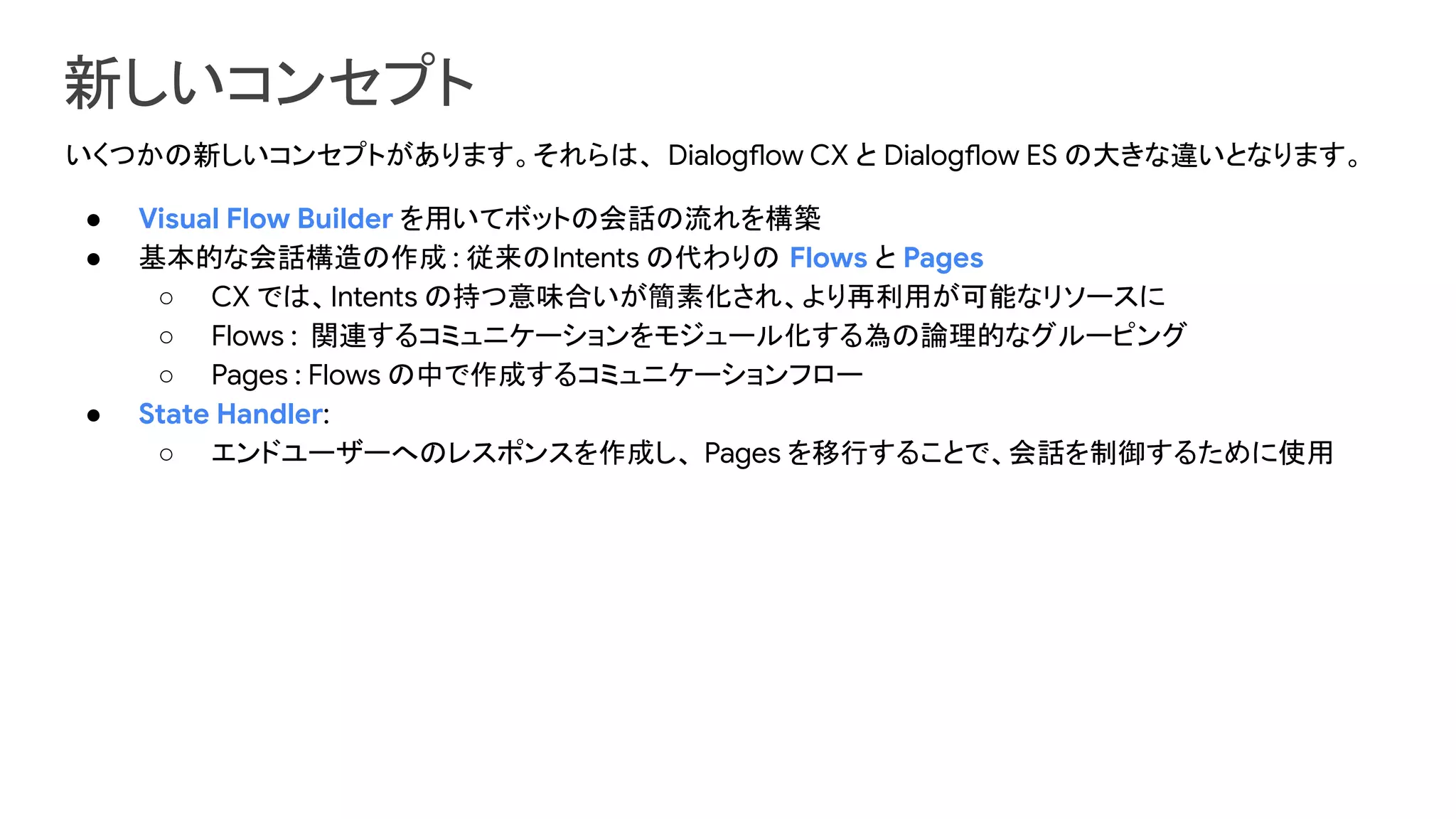 新しいコンセプト
いくつかの新しいコンセプトがあります。それらは、 Dialogflow CX と Dialogflow ES の大きな違いとなります。
● Visual Flow Builder を用いてボットの会話の流れを構築
● 基本的な会話構造の作成 : 従来のIntents の代わりの Flows と Pages
○ CX では、Intents の持つ意味合いが簡素化され、より再利用が可能なリソースに
○ Flows : 関連するコミュニケーションをモジュール化する為の論理的なグルーピング
○ Pages : Flows の中で作成するコミュニケーションフロー
● State Handler:
○ エンドユーザーへのレスポンスを作成し、 Pages を移行することで、会話を制御するために使用
 