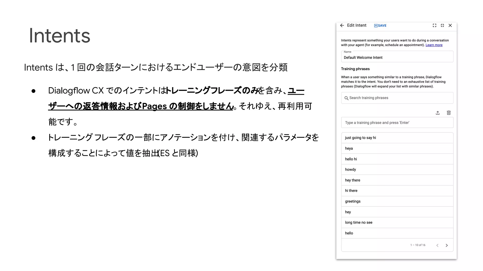 Intents
Intents は、1 回の会話ターンにおけるエンドユーザーの意図を分類
● Dialogflow CX でのインテントはトレーニングフレーズのみ
を含み、ユー
ザーへの返答情報およびPages の制御をしません。それゆえ、再利用可
能です。
● トレーニングフレーズの一部にアノテーションを付け、関連するパラメータを
構成することによって値を抽出
(ES と同様)
 