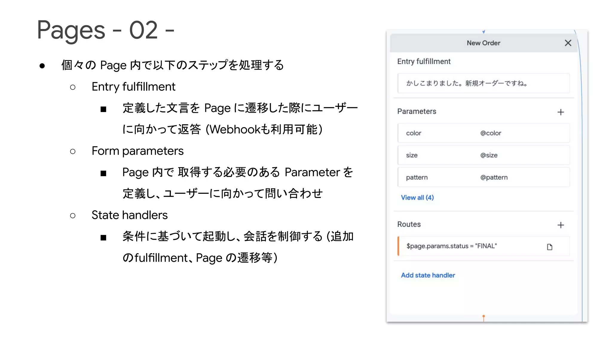 Pages - 02 -
● 個々の Page 内で以下のステップを処理する
○ Entry fulfillment
■ 定義した文言を Page に遷移した際にユーザー
に向かって返答 (Webhookも利用可能)
○ Form parameters
■ Page 内で 取得する必要のある Parameter を
定義し、ユーザーに向かって問い合わせ
○ State handlers
■ 条件に基づいて起動し、会話を制御する (追加
のfulfillment、Page の遷移等)
 