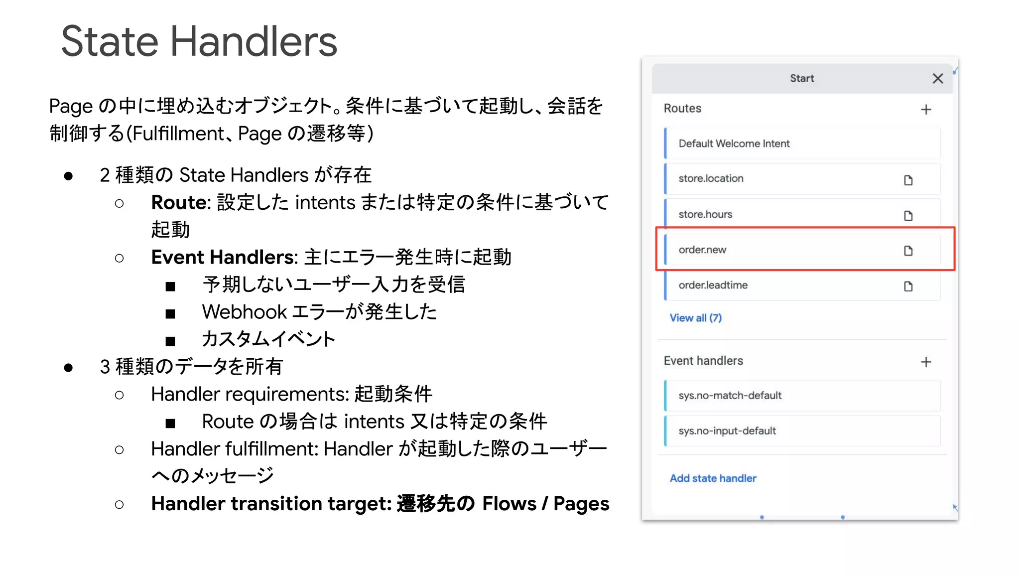 State Handlers
Page の中に埋め込むオブジェクト。条件に基づいて起動し、会話を
制御する(Fulfillment、Page の遷移等)
● 2 種類の State Handlers が存在
○ Route: 設定した intents または特定の条件に基づいて
起動
○ Event Handlers: 主にエラー発生時に起動
■ 予期しないユーザー入力を受信
■ Webhook エラーが発生した
■ カスタムイベント
● 3 種類のデータを所有
○ Handler requirements: 起動条件
■ Route の場合は intents 又は特定の条件
○ Handler fulfillment: Handler が起動した際のユーザー
へのメッセージ
○ Handler transition target: 遷移先の Flows / Pages
 