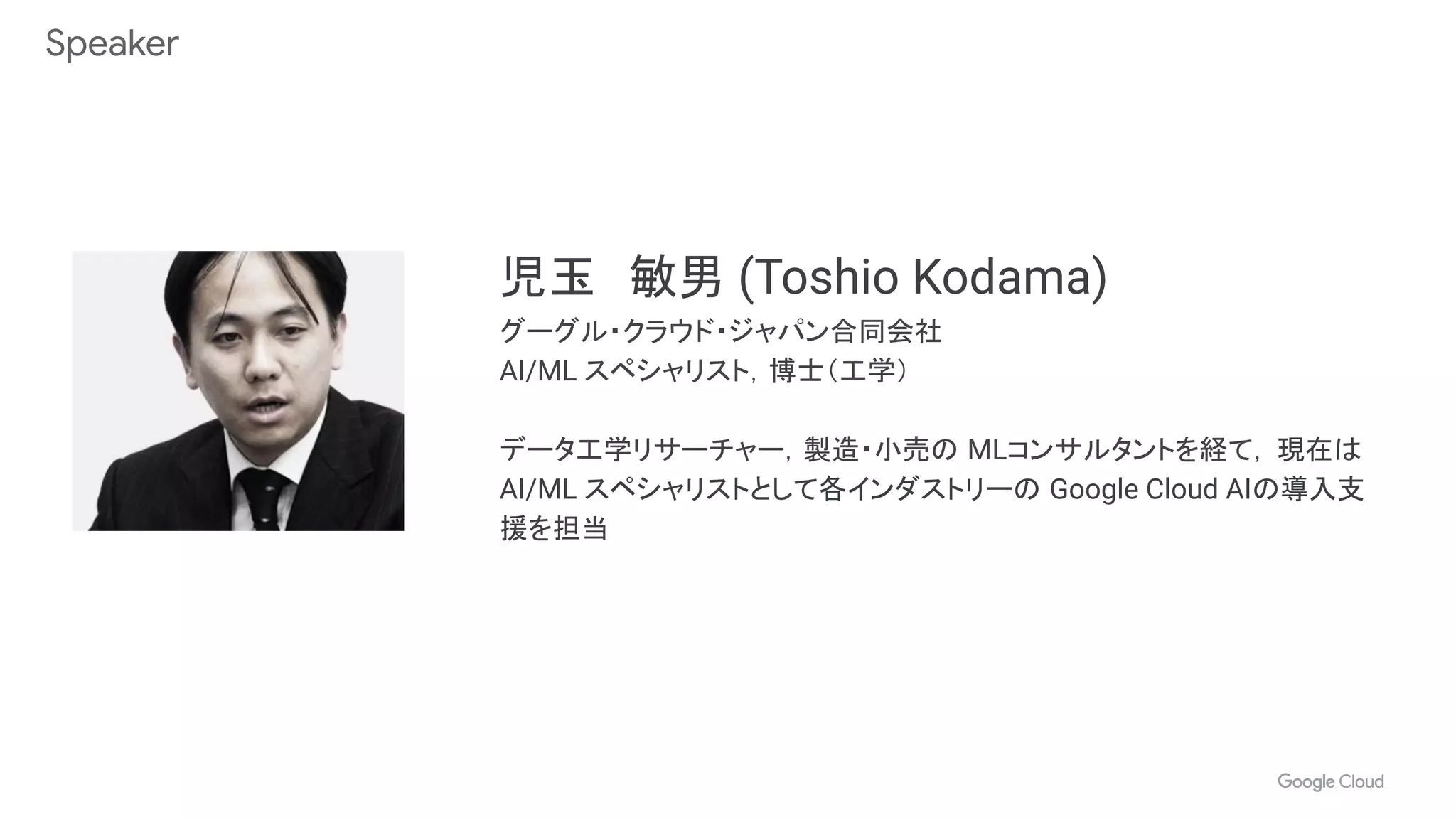 Speaker
児玉　敏男 (Toshio Kodama)
グーグル・クラウド・ジャパン合同会社
AI/ML スペシャリスト，博士（工学）
データ工学リサーチャー，製造・小売の MLコンサルタントを経て， 現在は
AI/ML スペシャリストとして各インダストリーの Google Cloud AIの導入支
援を担当
 