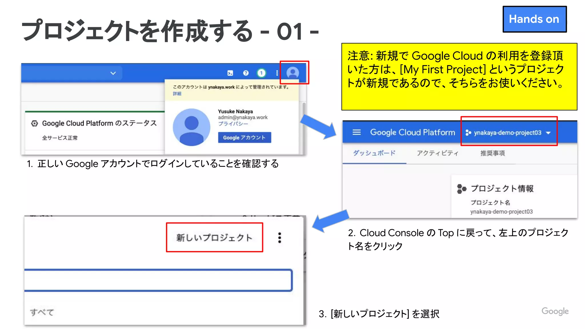 Proprietary + Conﬁdential
1．正しい Google アカウントでログインしていることを確認する
プロジェクトを作成する - 01 -
2．Cloud Console の Top に戻って、左上のプロジェク
ト名をクリック
3．[新しいプロジェクト] を選択
Hands on
注意: 新規で Google Cloud の利用を登録頂
いた方は、[My First Project] というプロジェク
トが新規であるので、そちらをお使いください。
 