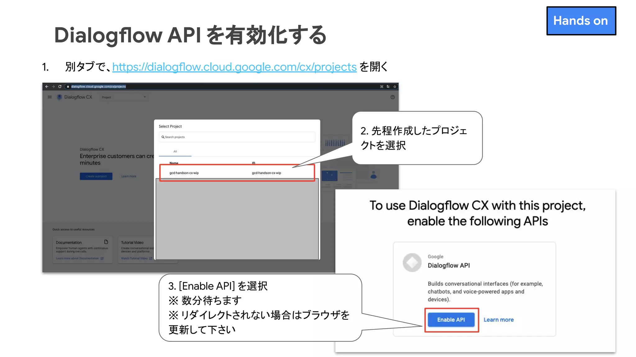 Dialogflow API を有効化する
1. 別タブで、https://dialogflow.cloud.google.com/cx/projects を開く
2. 先程作成したプロジェ
クトを選択
3. [Enable API] を選択
※ 数分待ちます
※ リダイレクトされない場合はブラウザを
更新して下さい
Hands on
 