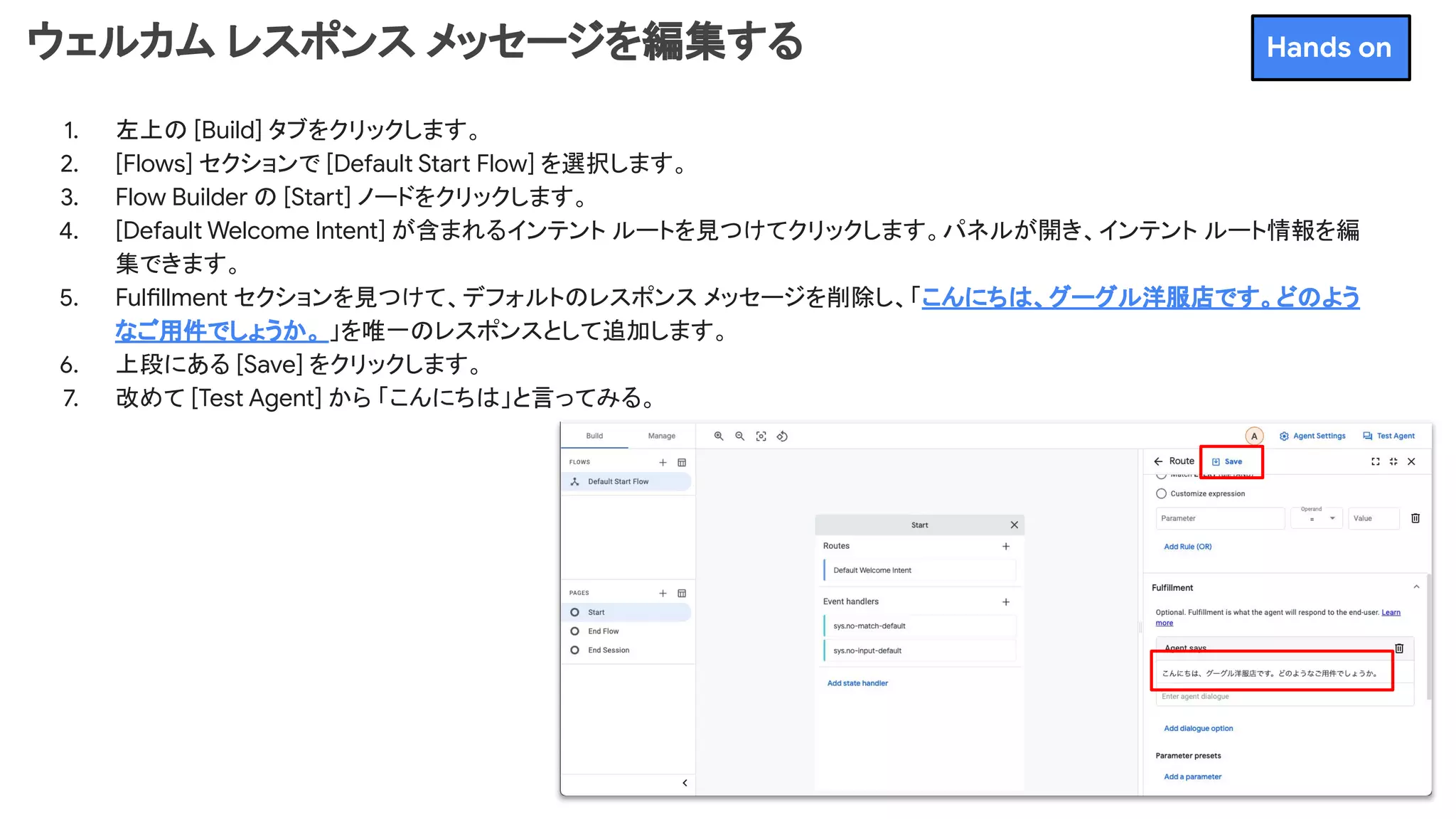 ウェルカム レスポンス メッセージを編集する
1. 左上の [Build] タブをクリックします。
2. [Flows] セクションで [Default Start Flow] を選択します。
3. Flow Builder の [Start] ノードをクリックします。
4. [Default Welcome Intent] が含まれるインテント ルートを見つけてクリックします。パネルが開き、インテント ルート情報を編
集できます。
5. Fulfillment セクションを見つけて、デフォルトのレスポンス メッセージを削除し、「こんにちは、グーグル洋服店です。どのよう
なご用件でしょうか。 」を唯一のレスポンスとして追加します。
6. 上段にある [Save] をクリックします。
7. 改めて [Test Agent] から 「こんにちは」と言ってみる。
Hands on
 