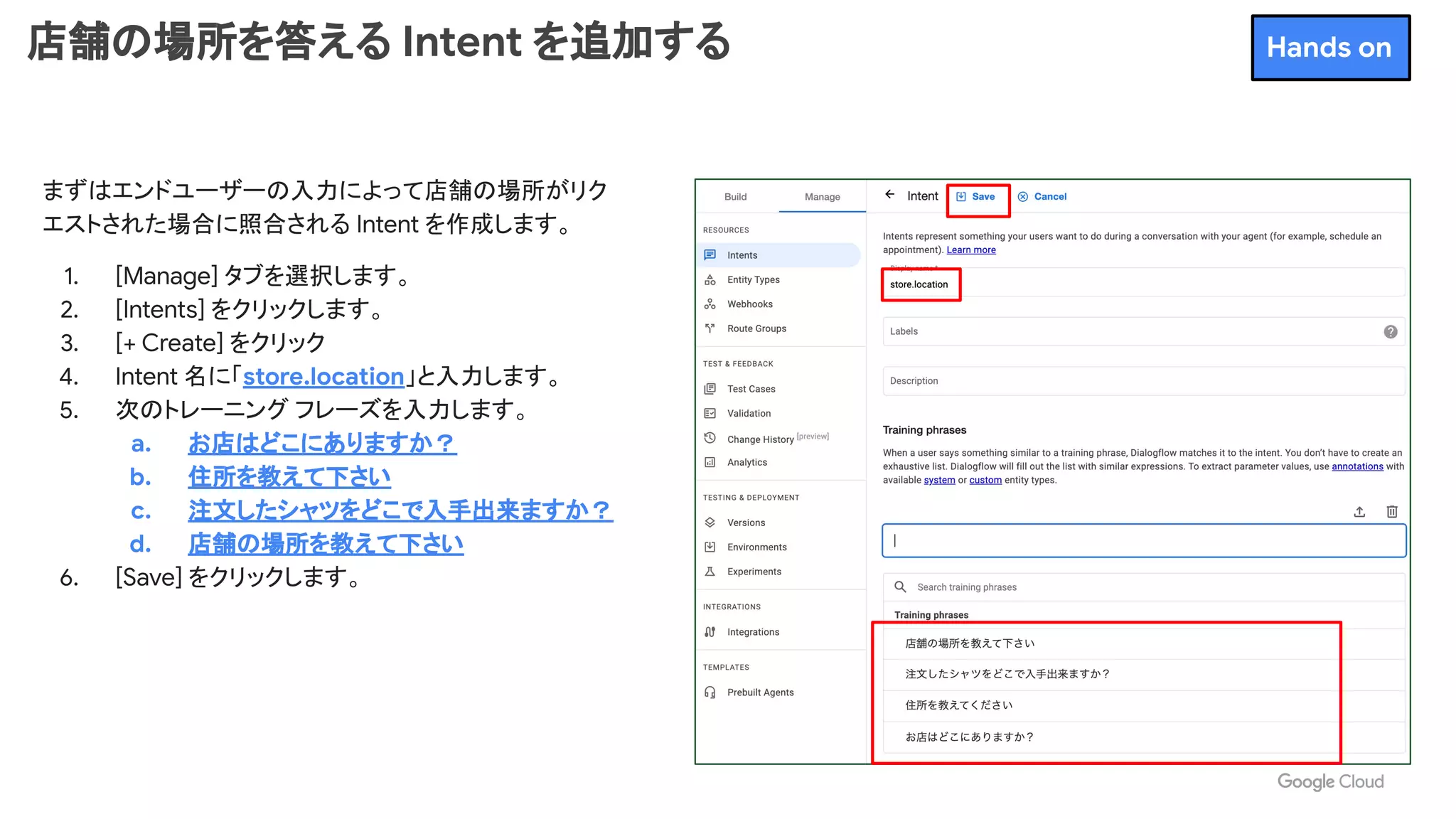 店舗の場所を答える Intent を追加する
まずはエンドユーザーの入力によって店舗の場所がリク
エストされた場合に照合される Intent を作成します。
1. [Manage] タブを選択します。
2. [Intents] をクリックします。
3. [+ Create] をクリック
4. Intent 名に「store.location」と入力します。
5. 次のトレーニング フレーズを入力します。
a. お店はどこにありますか？
b. 住所を教えて下さい
c. 注文したシャツをどこで入手出来ますか？
d. 店舗の場所を教えて下さい
6. [Save] をクリックします。
Hands on
 