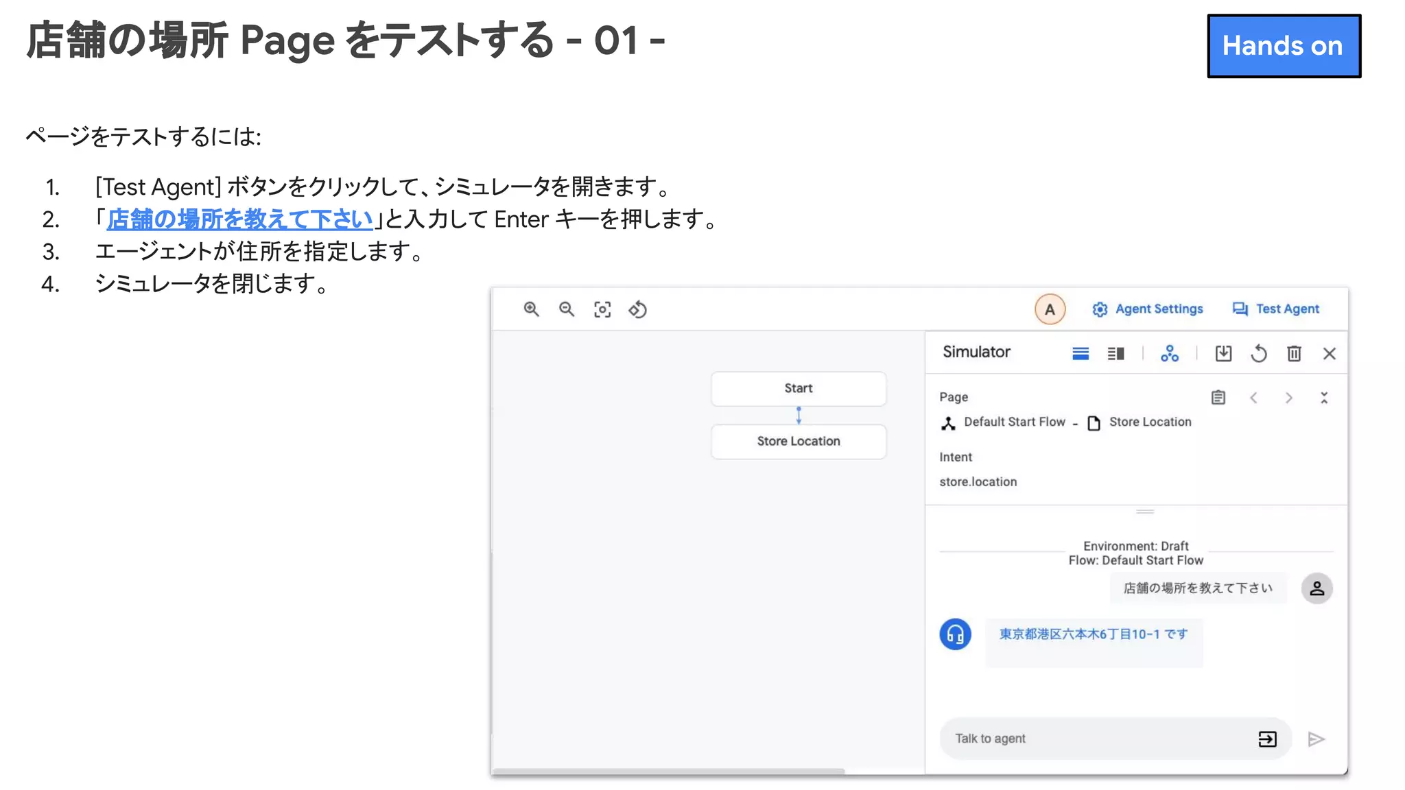 店舗の場所 Page をテストする - 01 -
ページをテストするには:
1. [Test Agent] ボタンをクリックして、シミュレータを開きます。
2. 「店舗の場所を教えて下さい」と入力して Enter キーを押します。
3. エージェントが住所を指定します。
4. シミュレータを閉じます。
Hands on
 