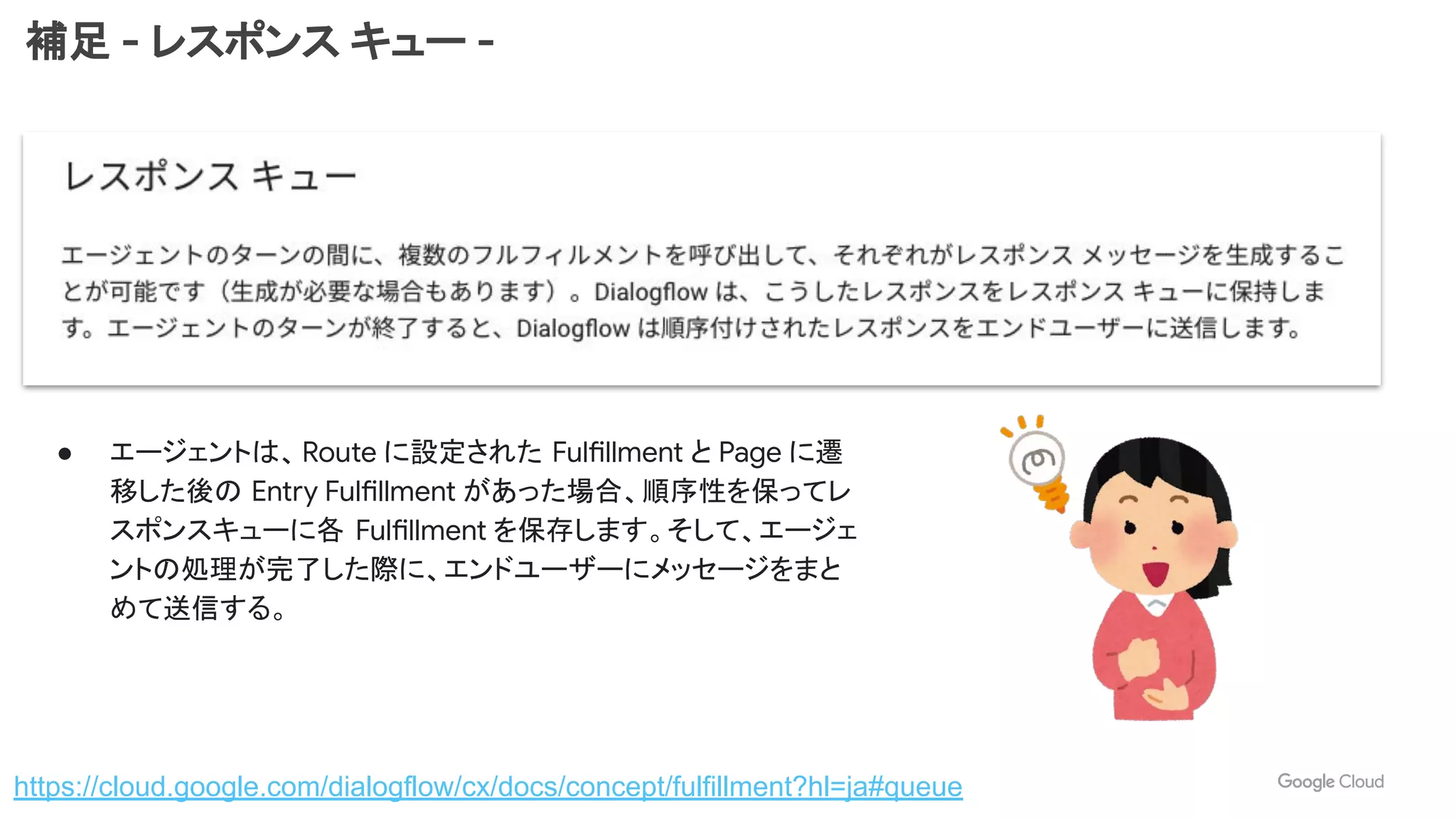 補足 - レスポンス キュー -
https://cloud.google.com/dialogflow/cx/docs/concept/fulfillment?hl=ja#queue
● エージェントは、Route に設定された Fulfillment と Page に遷
移した後の Entry Fulfillment があった場合、順序性を保ってレ
スポンスキューに各 Fulfillment を保存します。そして、エージェ
ントの処理が完了した際に、エンドユーザーにメッセージをまと
めて送信する。
 