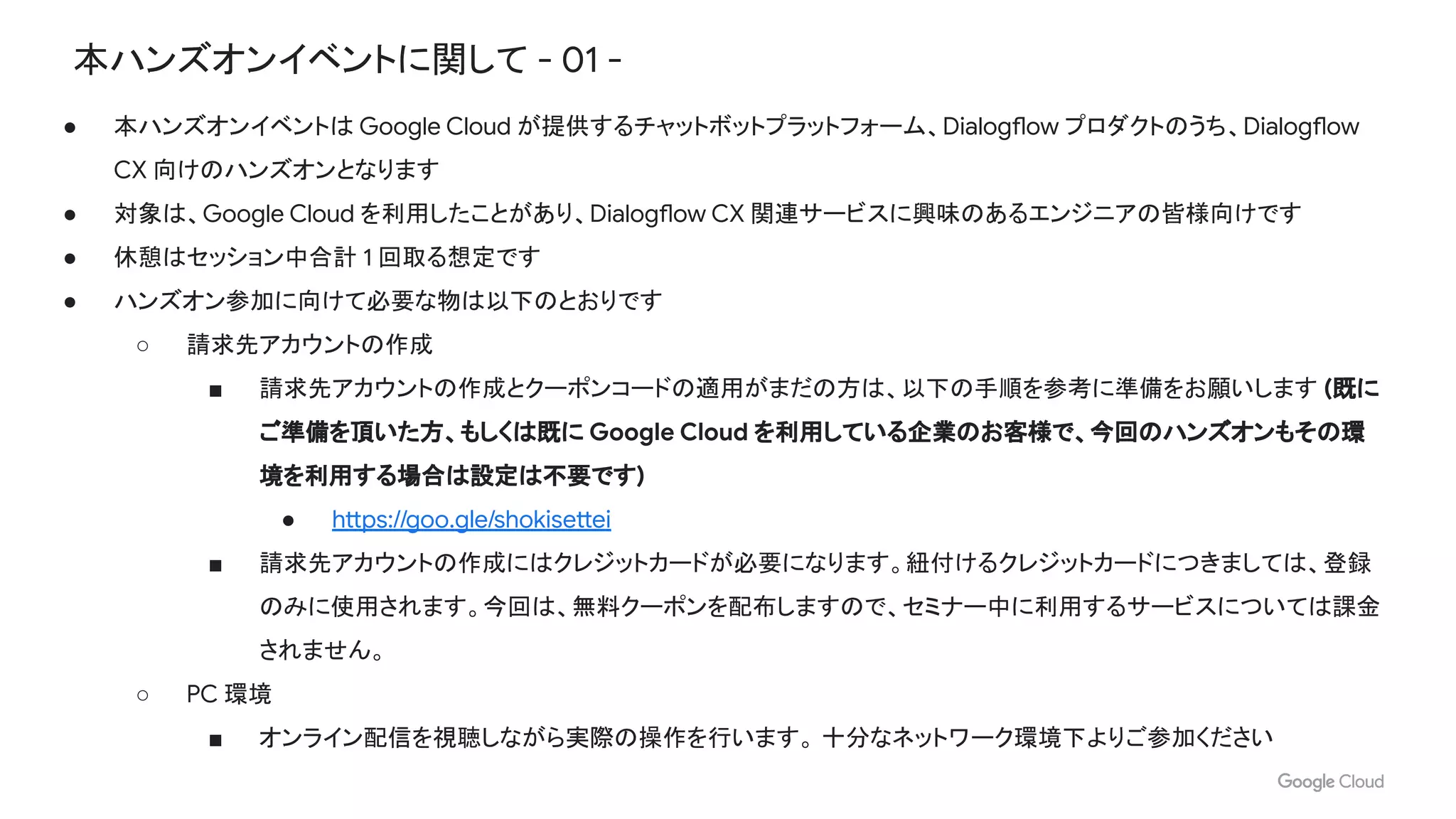 本ハンズオンイベントに関して - 01 -
● 本ハンズオンイベントは Google Cloud が提供するチャットボットプラットフォーム、Dialogflow プロダクトのうち、Dialogflow
CX 向けのハンズオンとなります
● 対象は、Google Cloud を利用したことがあり、Dialogflow CX 関連サービスに興味のあるエンジニアの皆様向けです
● 休憩はセッション中合計 1 回取る想定です
● ハンズオン参加に向けて必要な物は以下のとおりです
○ 請求先アカウントの作成
■ 請求先アカウントの作成とクーポンコードの適用がまだの方は、以下の手順を参考に準備をお願いします (既に
ご準備を頂いた方、もしくは既に Google Cloud を利用している企業のお客様で、今回のハンズオンもその環
境を利用する場合は設定は不要です)
● https://goo.gle/shokisettei
■ 請求先アカウントの作成にはクレジットカードが必要になります。紐付けるクレジットカードにつきましては、登録
のみに使用されます。今回は、無料クーポンを配布しますので、セミナー中に利用するサービスについては課金
されません。
○ PC 環境
■ オンライン配信を視聴しながら実際の操作を行います。 十分なネットワーク環境下よりご参加ください
 