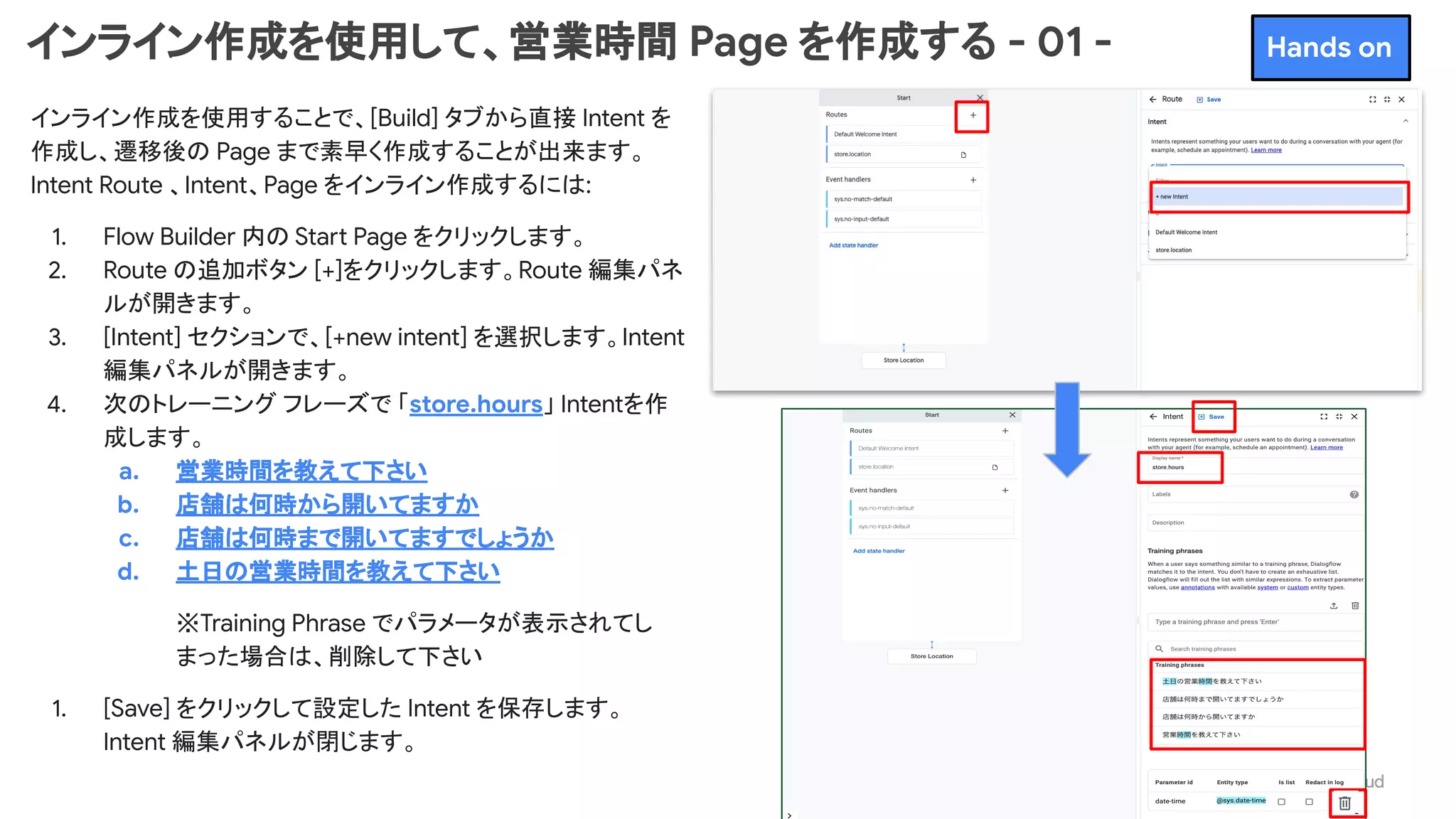 インライン作成を使用して、営業時間 Page を作成する - 01 -
インライン作成を使用することで、[Build] タブから直接 Intent を
作成し、遷移後の Page まで素早く作成することが出来ます。
Intent Route 、Intent、Page をインライン作成するには:
1. Flow Builder 内の Start Page をクリックします。
2. Route の追加ボタン [+]をクリックします。Route 編集パネ
ルが開きます。
3. [Intent] セクションで、[+new intent] を選択します。Intent
編集パネルが開きます。
4. 次のトレーニング フレーズで 「store.hours」 Intentを作
成します。
a. 営業時間を教えて下さい
b. 店舗は何時から開いてますか
c. 店舗は何時まで開いてますでしょうか
d. 土日の営業時間を教えて下さい
※Training Phrase でパラメータが表示されてし
まった場合は、削除して下さい
1. [Save] をクリックして設定した Intent を保存します。
Intent 編集パネルが閉じます。
Hands on
 