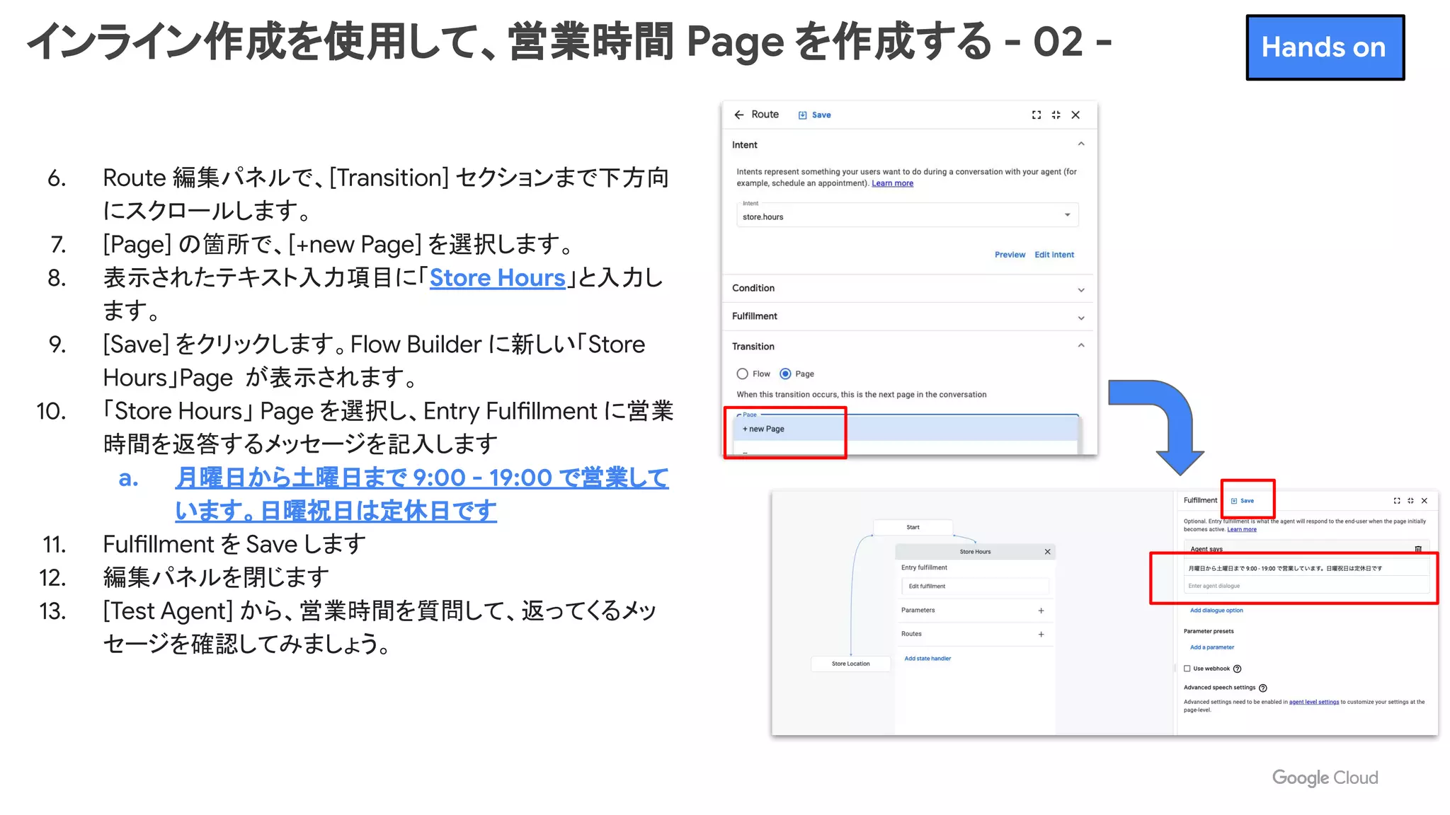 インライン作成を使用して、営業時間 Page を作成する - 02 -
6. Route 編集パネルで、[Transition] セクションまで下方向
にスクロールします。
7. [Page] の箇所で、[+new Page] を選択します。
8. 表示されたテキスト入力項目に「Store Hours」と入力し
ます。
9. [Save] をクリックします。Flow Builder に新しい「Store
Hours」Page が表示されます。
10. 「Store Hours」 Page を選択し、Entry Fulfillment に営業
時間を返答するメッセージを記入します
a. 月曜日から土曜日まで 9:00 - 19:00 で営業して
います。日曜祝日は定休日です
11. Fulfillment を Save します
12. 編集パネルを閉じます
13. [Test Agent] から、営業時間を質問して、返ってくるメッ
セージを確認してみましょう。
Hands on
 