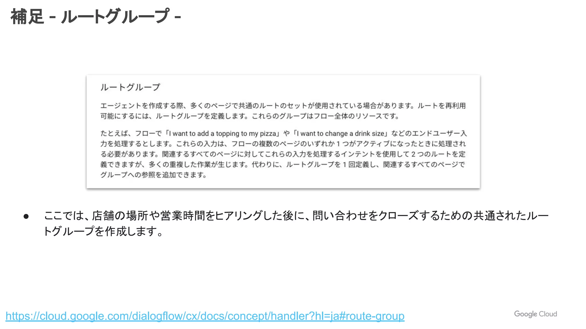 補足 - ルートグループ -
https://cloud.google.com/dialogflow/cx/docs/concept/handler?hl=ja#route-group
● ここでは、店舗の場所や営業時間をヒアリングした後に、問い合わせをクローズするための共通されたルー
トグループを作成します。
 