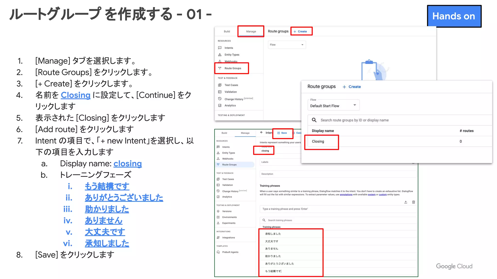 ルートグループ を作成する - 01 -
1. [Manage] タブを選択します。
2. [Route Groups] をクリックします。
3. [+ Create] をクリックします。
4. 名前を Closing に設定して、[Continue] をク
リックします
5. 表示された [Closing] をクリックします
6. [Add route] をクリックします
7. Intent の項目で、「+ new Intent」を選択し、以
下の項目を入力します
a. Display name: closing
b. トレーニングフェーズ
i. もう結構です
ii. ありがとうございました
iii. 助かりました
iv. ありません
v. 大丈夫です
vi. 承知しました
8. [Save] をクリックします
Hands on
 