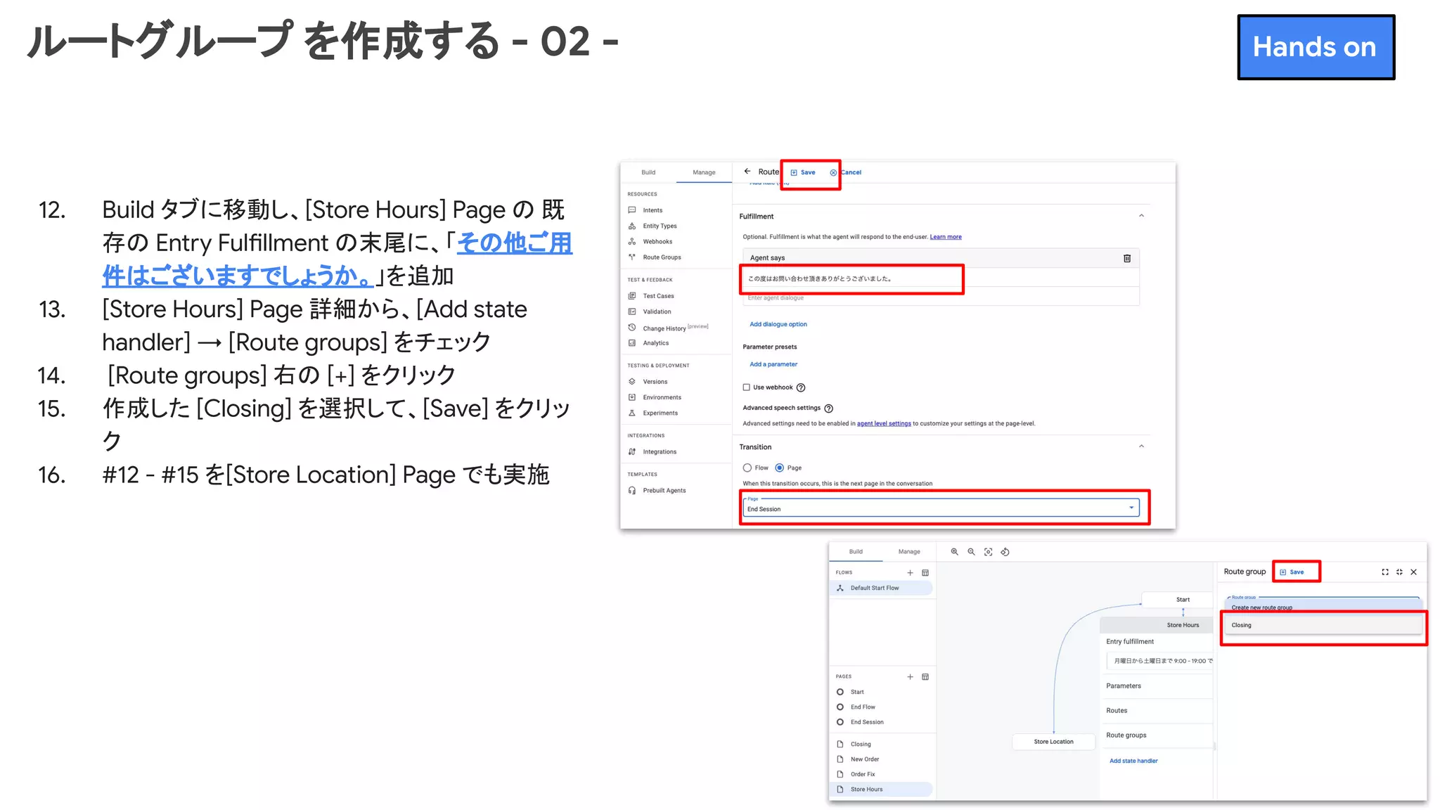 ルートグループ を作成する - 02 -
12. Build タブに移動し、[Store Hours] Page の 既
存の Entry Fulfillment の末尾に、「その他ご用
件はございますでしょうか。」を追加
13. [Store Hours] Page 詳細から、[Add state
handler] → [Route groups] をチェック
14. [Route groups] 右の [+] をクリック
15. 作成した [Closing] を選択して、[Save] をクリッ
ク
16. #12 - #15 を[Store Location] Page でも実施
Hands on
 