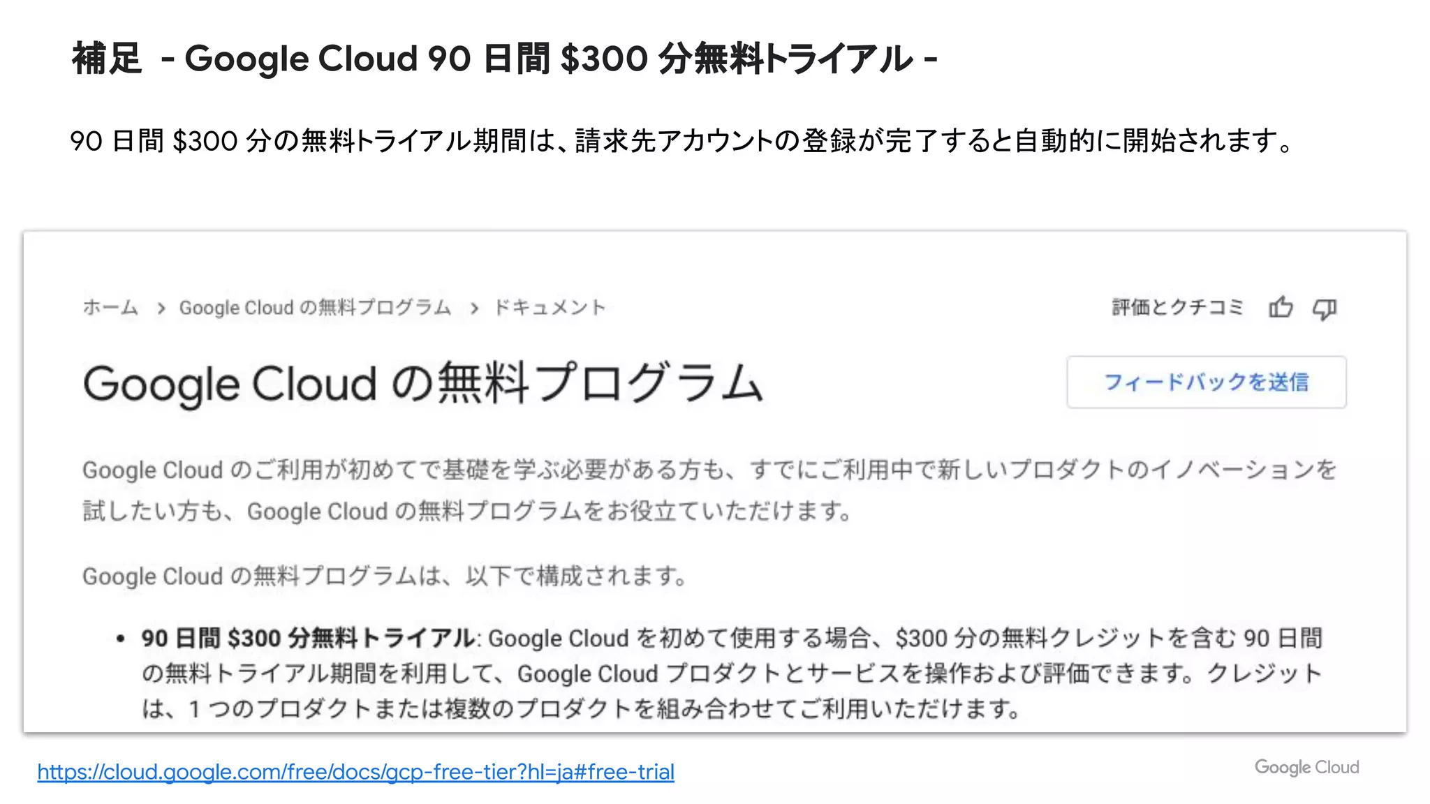 補足 - Google Cloud 90 日間 $300 分無料トライアル -
90 日間 $300 分の無料トライアル期間は、請求先アカウントの登録が完了すると自動的に開始されます。
https://cloud.google.com/free/docs/gcp-free-tier?hl=ja#free-trial
 