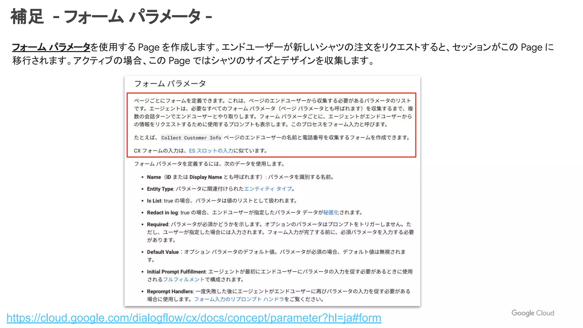 補足 - フォーム パラメータ -
フォーム パラメータを使用する Page を作成します。エンドユーザーが新しいシャツの注文をリクエストすると、セッションがこの Page に
移行されます。アクティブの場合、この Page ではシャツのサイズとデザインを収集します。
https://cloud.google.com/dialogflow/cx/docs/concept/parameter?hl=ja#form
 