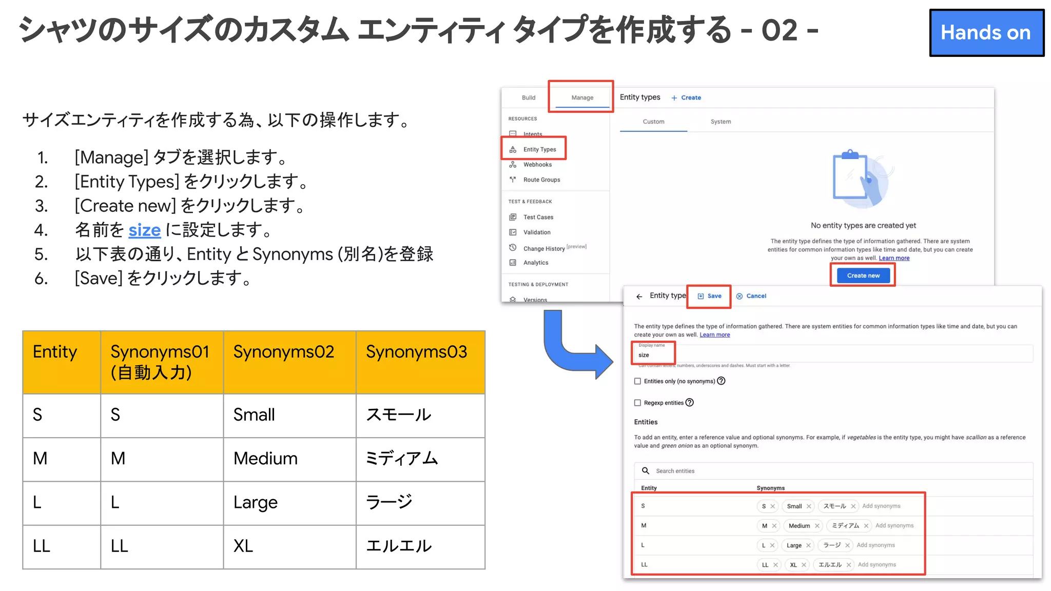 シャツのサイズのカスタム エンティティ タイプを作成する - 02 -
サイズエンティティを作成する為、以下の操作します。
1. [Manage] タブを選択します。
2. [Entity Types] をクリックします。
3. [Create new] をクリックします。
4. 名前を size に設定します。
5. 以下表の通り、Entity と Synonyms (別名)を登録
6. [Save] をクリックします。
Entity Synonyms01
(自動入力)
Synonyms02 Synonyms03
S S Small スモール
M M Medium ミディアム
L L Large ラージ
LL LL XL エルエル
Hands on
 