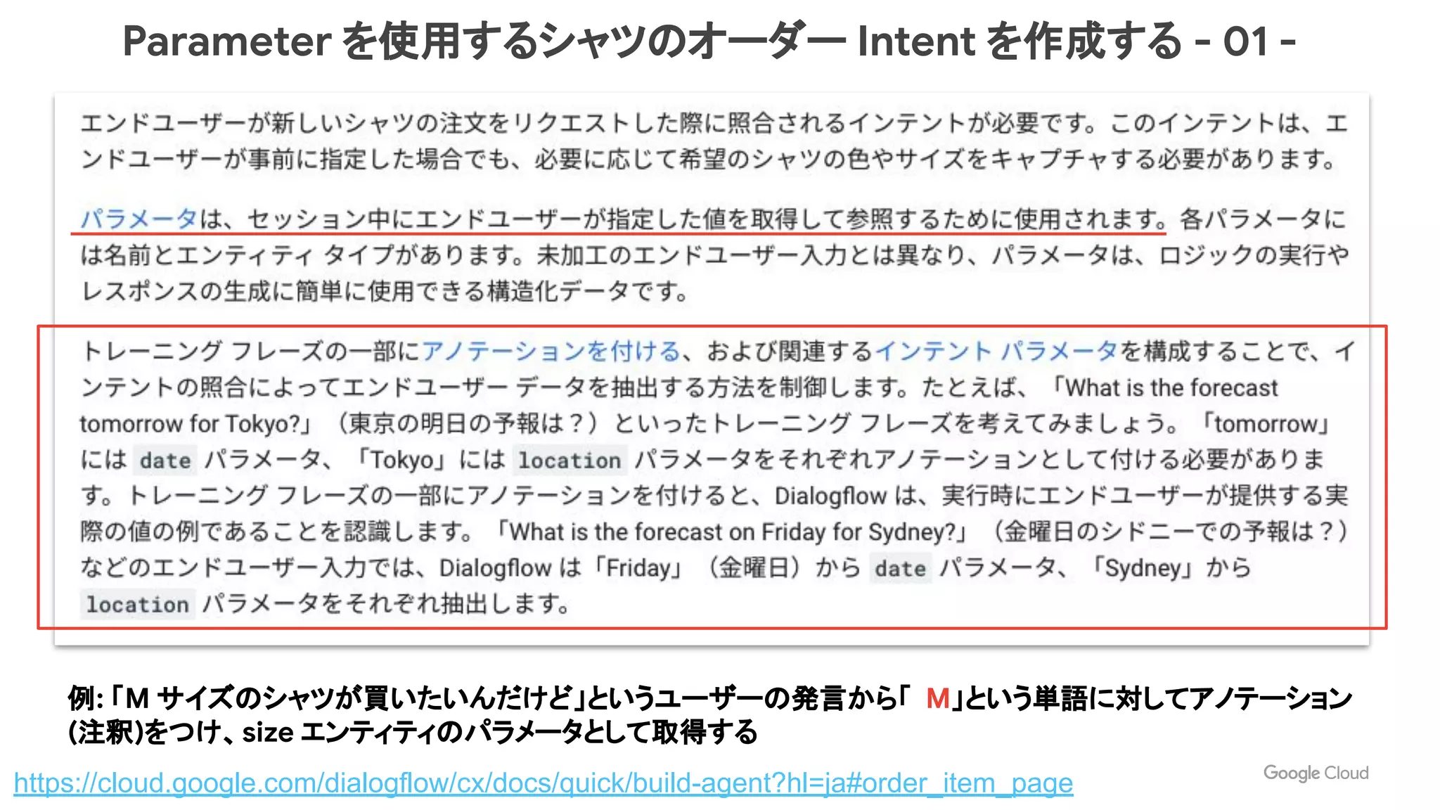 Parameter を使用するシャツのオーダー Intent を作成する - 01 -
https://cloud.google.com/dialogflow/cx/docs/quick/build-agent?hl=ja#order_item_page
例: 「M サイズのシャツが買いたいんだけど」というユーザーの発言から「 M」という単語に対してアノテーション
(注釈)をつけ、size エンティティのパラメータとして取得する
 