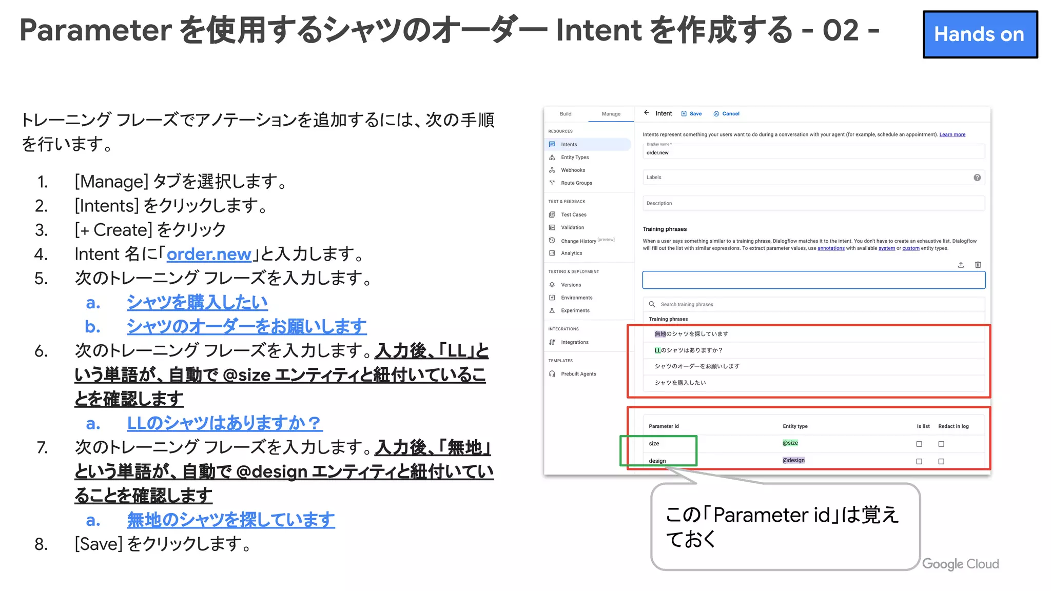 Parameter を使用するシャツのオーダー Intent を作成する - 02 -
トレーニング フレーズでアノテーションを追加するには、次の手順
を行います。
1. [Manage] タブを選択します。
2. [Intents] をクリックします。
3. [+ Create] をクリック
4. Intent 名に「order.new」と入力します。
5. 次のトレーニング フレーズを入力します。
a. シャツを購入したい
b. シャツのオーダーをお願いします
6. 次のトレーニング フレーズを入力します。入力後、「LL」と
いう単語が、自動で @size エンティティと紐付いているこ
とを確認します
a. LLのシャツはありますか？
7. 次のトレーニング フレーズを入力します。入力後、「無地」
という単語が、自動で @design エンティティと紐付いてい
ることを確認します
a. 無地のシャツを探しています
8. [Save] をクリックします。
この「Parameter id」は覚え
ておく
Hands on
 