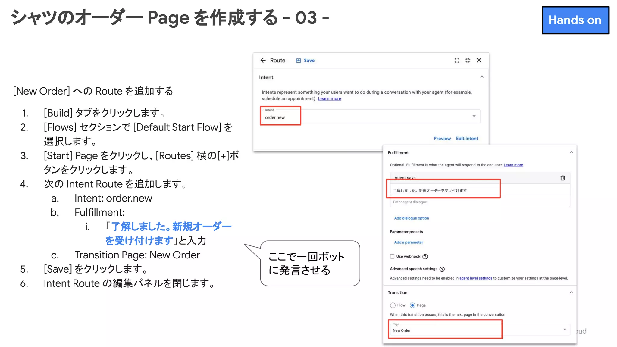 シャツのオーダー Page を作成する - 03 -
[New Order] への Route を追加する
1. [Build] タブをクリックします。
2. [Flows] セクションで [Default Start Flow] を
選択します。
3. [Start] Page をクリックし、[Routes] 横の[+]ボ
タンをクリックします。
4. 次の Intent Route を追加します。
a. Intent: order.new
b. Fulfillment:
i. 「了解しました。新規オーダー
を受け付けます」と入力
c. Transition Page: New Order
5. [Save] をクリックします。
6. Intent Route の編集パネルを閉じます。
Hands on
ここで一回ボット
に発言させる
 