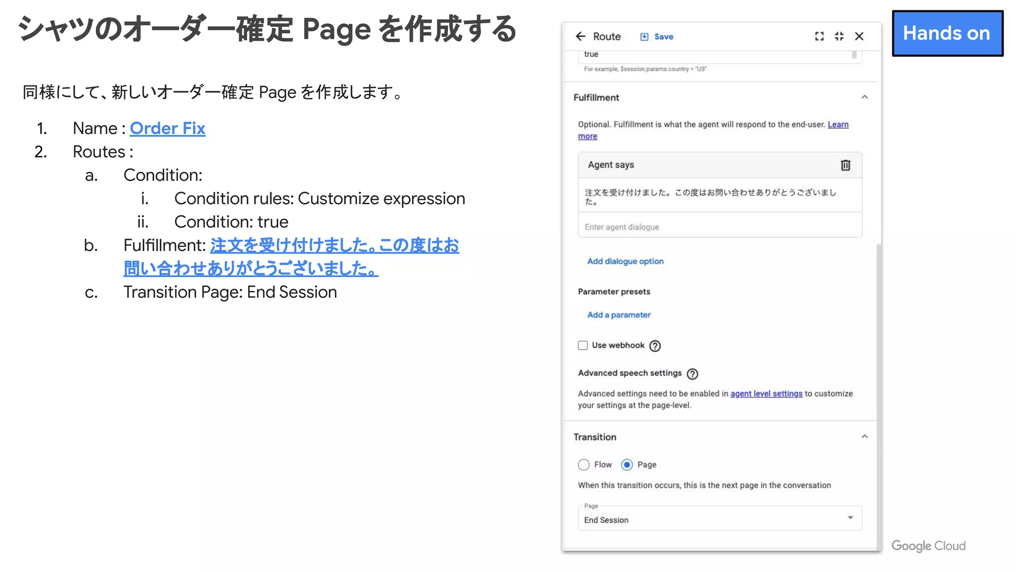 同様にして、新しいオーダー確定 Page を作成します。
1. Name : Order Fix
2. Routes :
a. Condition:
i. Condition rules: Customize expression
ii. Condition: true
b. Fulfillment: 注文を受け付けました。この度はお
問い合わせありがとうございました。
c. Transition Page: End Session
シャツのオーダー確定 Page を作成する Hands on
 