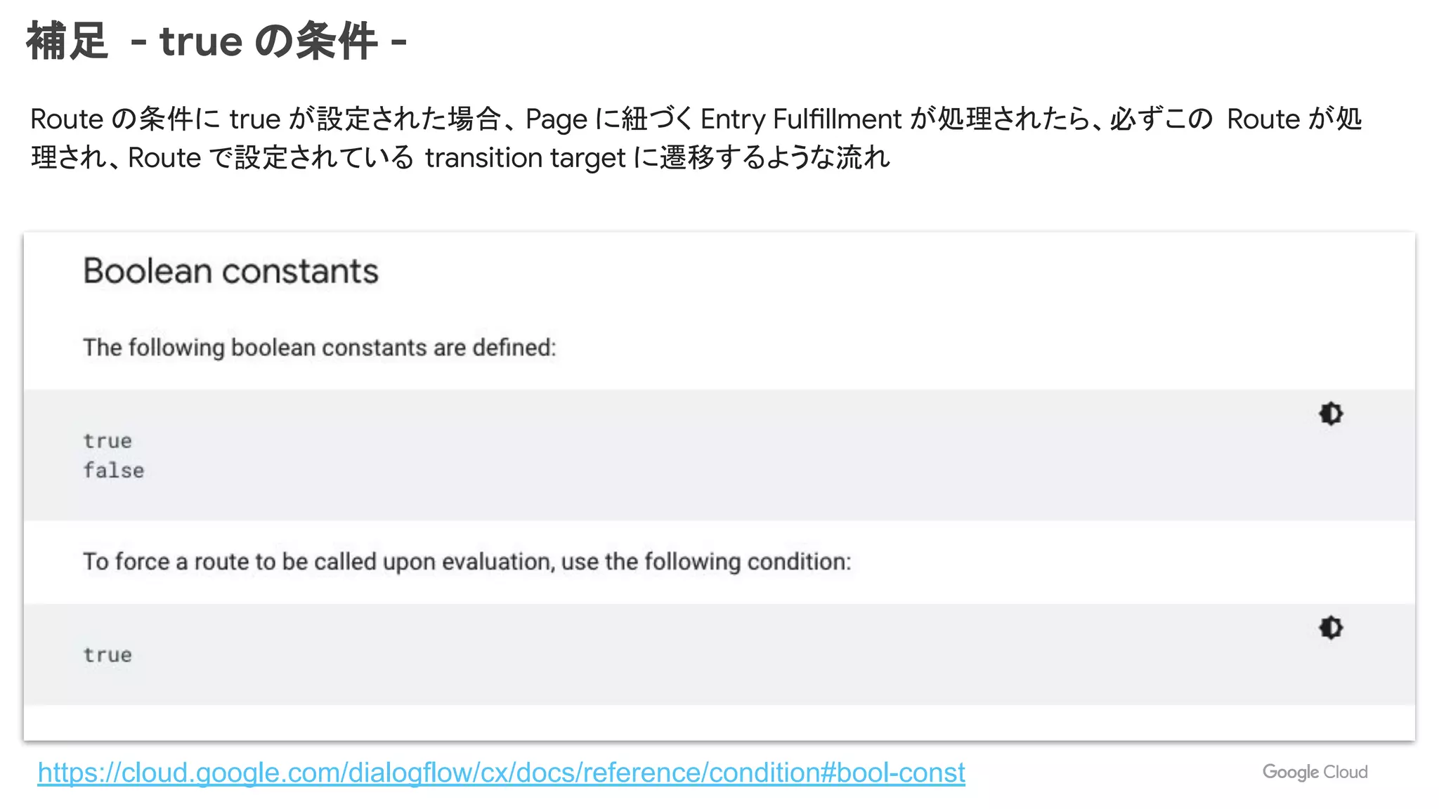 補足 - true の条件 -
https://cloud.google.com/dialogflow/cx/docs/reference/condition#bool-const
Route の条件に true が設定された場合、 Page に紐づく Entry Fulfillment が処理されたら、必ずこの Route が処
理され、Route で設定されている transition target に遷移するような流れ
 