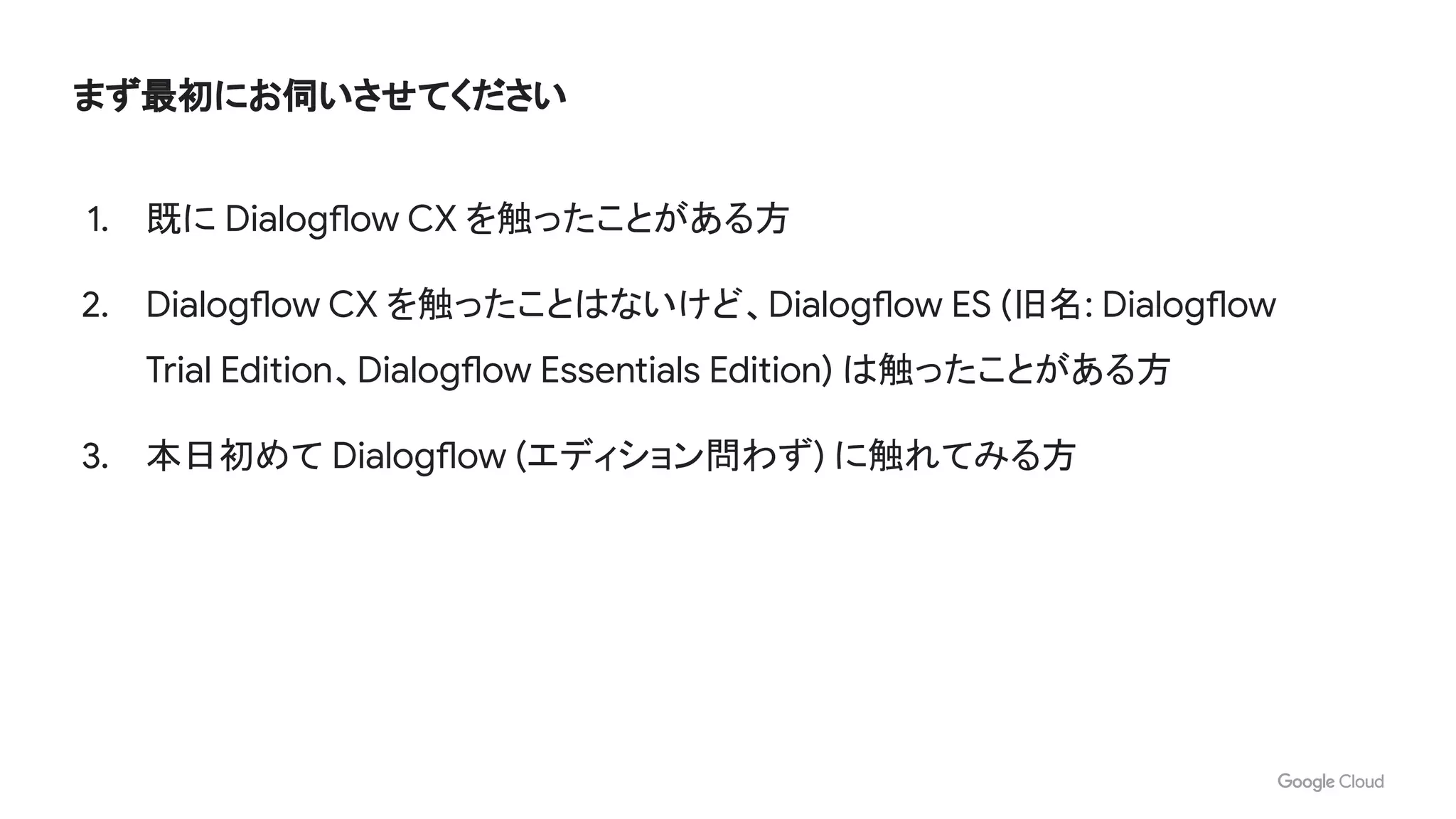 まず最初にお伺いさせてください
1. 既に Dialogflow CX を触ったことがある方
2. Dialogflow CX を触ったことはないけど、Dialogflow ES (旧名: Dialogflow
Trial Edition、Dialogflow Essentials Edition) は触ったことがある方
3. 本日初めて Dialogflow (エディション問わず) に触れてみる方
 