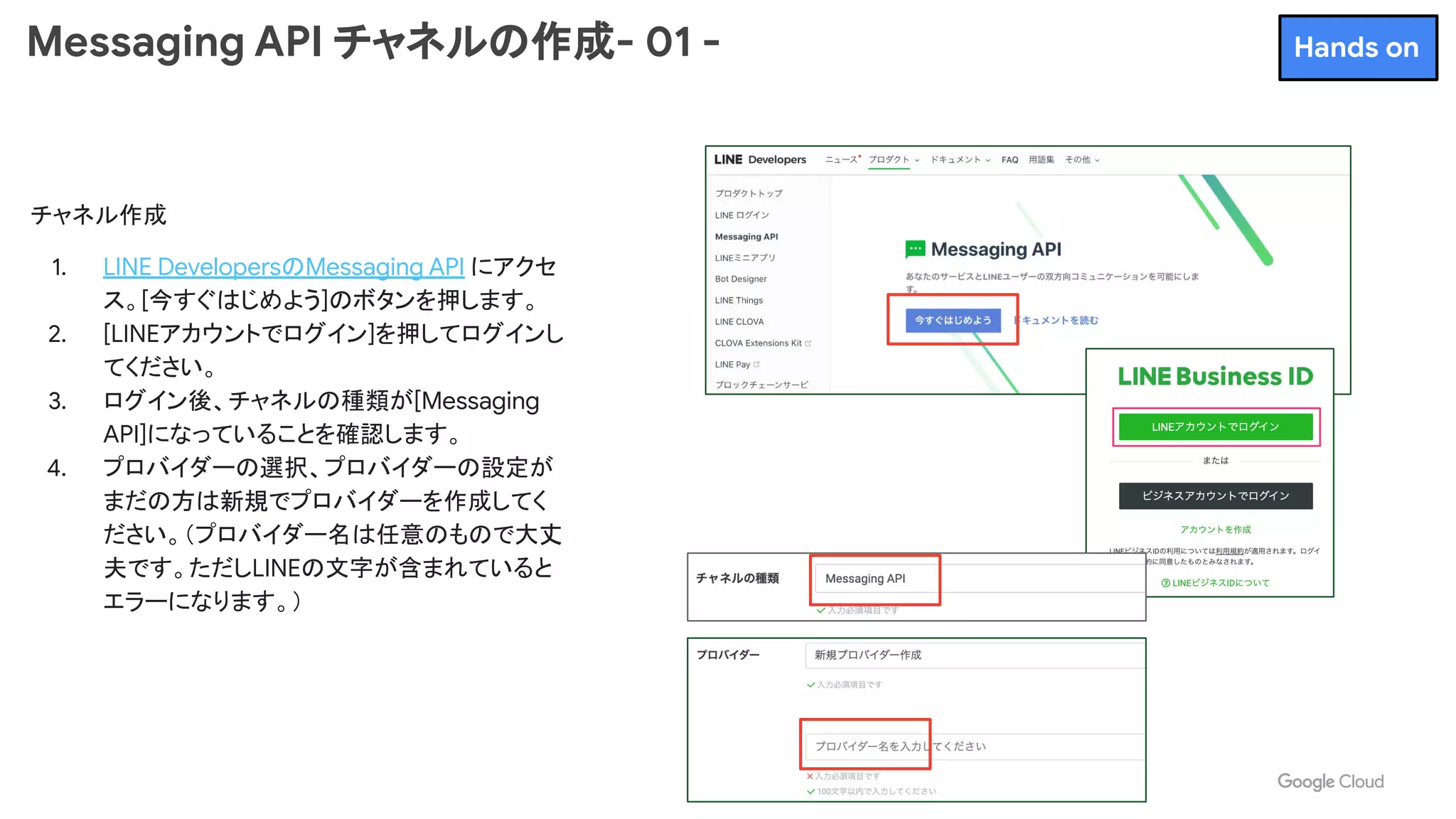 Messaging API チャネルの作成- 01 -
チャネル作成
1. LINE DevelopersのMessaging API にアクセ
ス。[今すぐはじめよう]のボタンを押します。
2. [LINEアカウントでログイン]を押してログインし
てください。
3. ログイン後、チャネルの種類が[Messaging
API]になっていることを確認します。
4. プロバイダーの選択、プロバイダーの設定が
まだの方は新規でプロバイダーを作成してく
ださい。（プロバイダー名は任意のもので大丈
夫です。ただしLINEの文字が含まれていると
エラーになります。）
Hands on
 