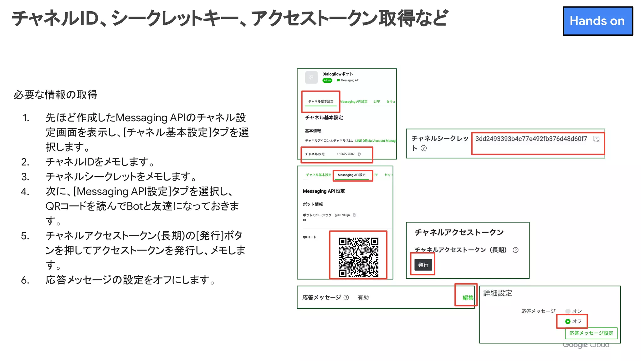 チャネルID、シークレットキー、アクセストークン取得など
必要な情報の取得
1. 先ほど作成したMessaging APIのチャネル設
定画面を表示し、[チャネル基本設定]タブを選
択します。
2. チャネルIDをメモします。
3. チャネルシークレットをメモします。
4. 次に、[Messaging API設定]タブを選択し、
QRコードを読んでBotと友達になっておきま
す。
5. チャネルアクセストークン(長期)の[発行]ボタ
ンを押してアクセストークンを発行し、メモしま
す。
6. 応答メッセージの設定をオフにします。
Hands on
 