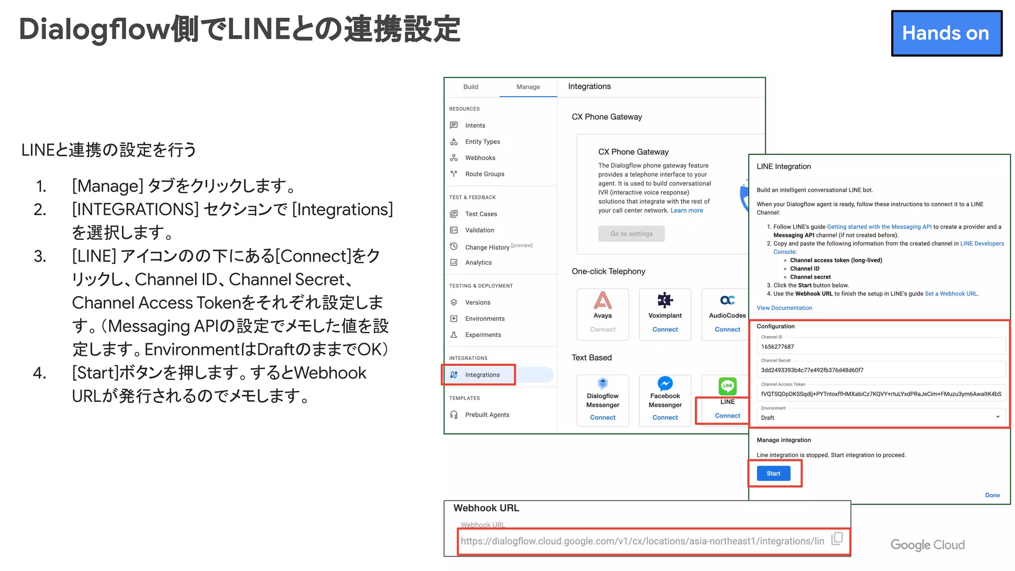 Dialogflow側でLINEとの連携設定
LINEと連携の設定を行う
1. [Manage] タブをクリックします。
2. [INTEGRATIONS] セクションで [Integrations]
を選択します。
3. [LINE] アイコンのの下にある[Connect]をク
リックし、Channel ID、Channel Secret、
Channel Access Tokenをそれぞれ設定しま
す。（Messaging APIの設定でメモした値を設
定します。EnvironmentはDraftのままでOK）
4. [Start]ボタンを押します。するとWebhook
URLが発行されるのでメモします。
Hands on
 