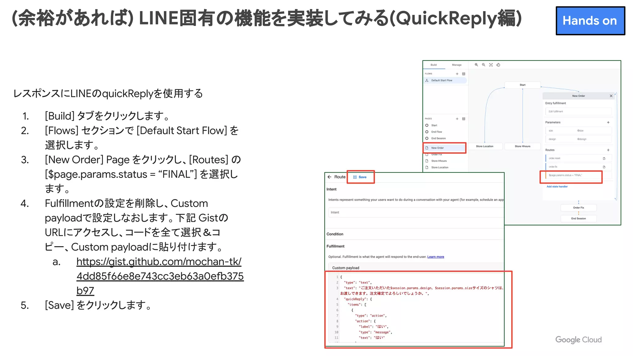 (余裕があれば) LINE固有の機能を実装してみる(QuickReply編)
レスポンスにLINEのquickReplyを使用する
1. [Build] タブをクリックします。
2. [Flows] セクションで [Default Start Flow] を
選択します。
3. [New Order] Page をクリックし、[Routes] の
[$page.params.status = “FINAL”] を選択し
ます。
4. Fulfillmentの設定を削除し、Custom
payloadで設定しなおします。下記 Gistの
URLにアクセスし、コードを全て選択＆コ
ピー、Custom payloadに貼り付けます。
a. https://gist.github.com/mochan-tk/
4dd85f66e8e743cc3eb63a0efb375
b97
5. [Save] をクリックします。
Hands on
 