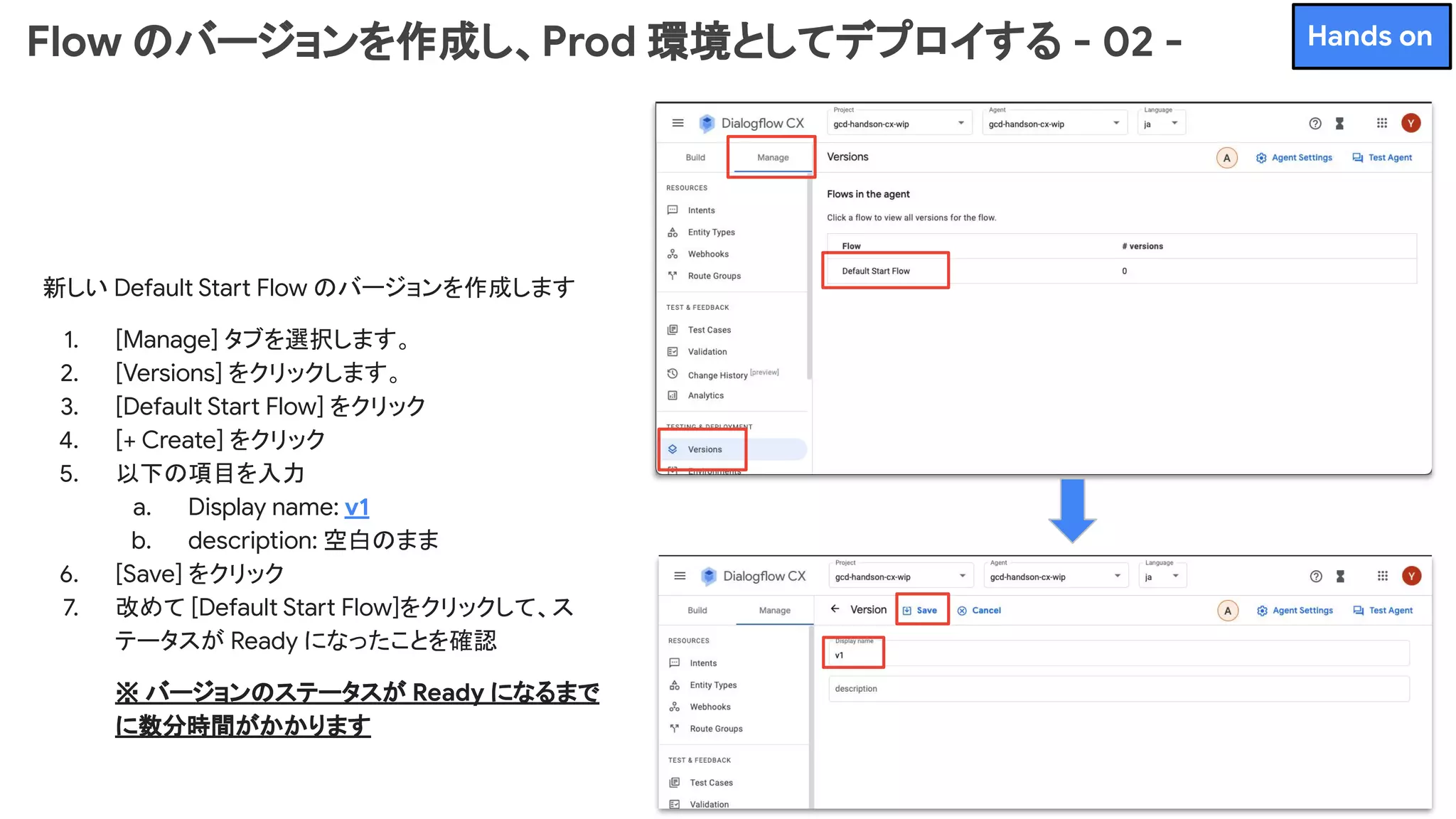 Flow のバージョンを作成し、Prod 環境としてデプロイする - 02 -
新しい Default Start Flow のバージョンを作成します
1. [Manage] タブを選択します。
2. [Versions] をクリックします。
3. [Default Start Flow] をクリック
4. [+ Create] をクリック
5. 以下の項目を入力
a. Display name: v1
b. description: 空白のまま
6. [Save] をクリック
7. 改めて [Default Start Flow]をクリックして、ス
テータスが Ready になったことを確認
※ バージョンのステータスが Ready になるまで
に数分時間がかかります
Hands on
 