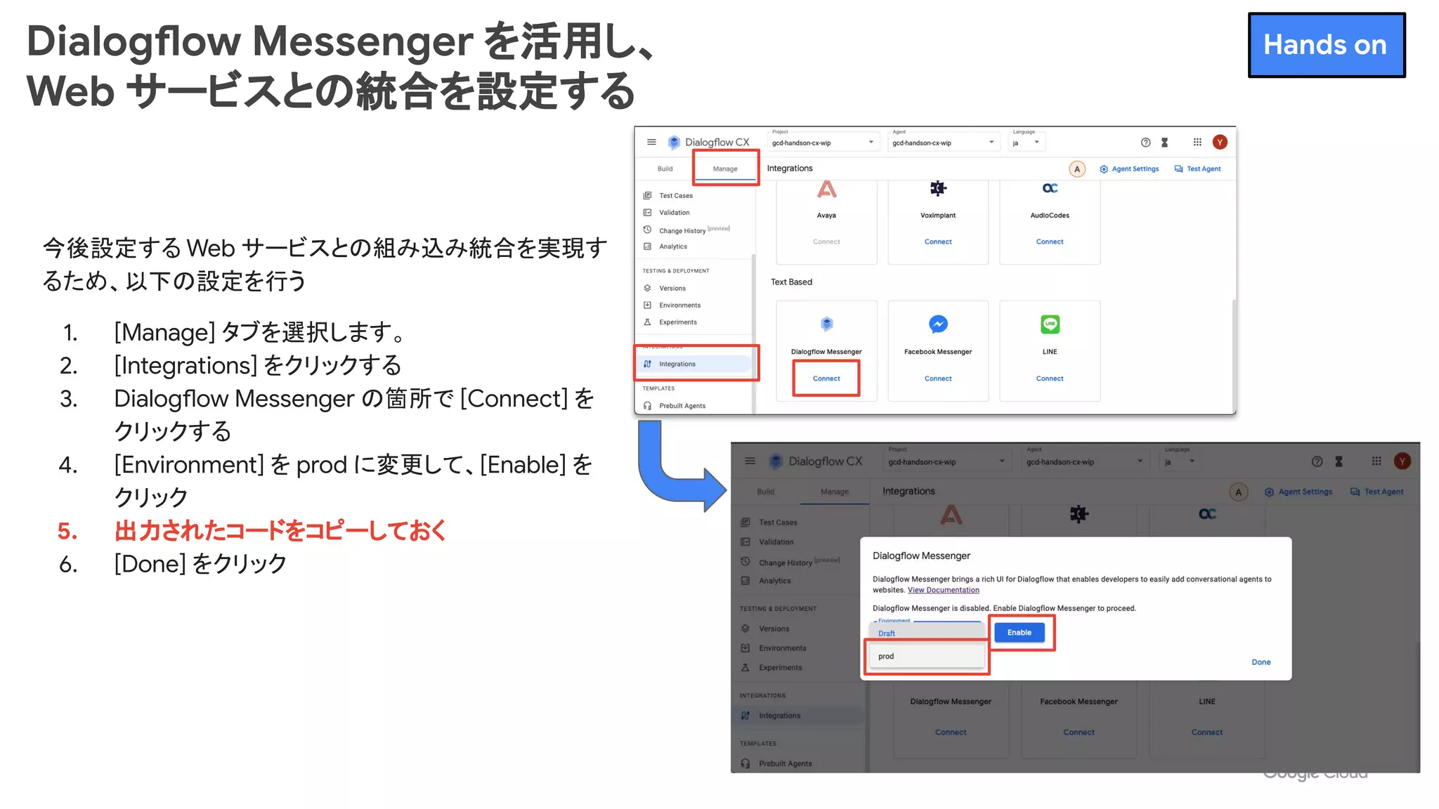 今後設定する Web サービスとの組み込み統合を実現す
るため、以下の設定を行う
1. [Manage] タブを選択します。
2. [Integrations] をクリックする
3. Dialogflow Messenger の箇所で [Connect] を
クリックする
4. [Environment] を prod に変更して、[Enable] を
クリック
5. 出力されたコードをコピーしておく
6. [Done] をクリック
Dialogflow Messenger を活用し、
Web サービスとの統合を設定する
Hands on
 